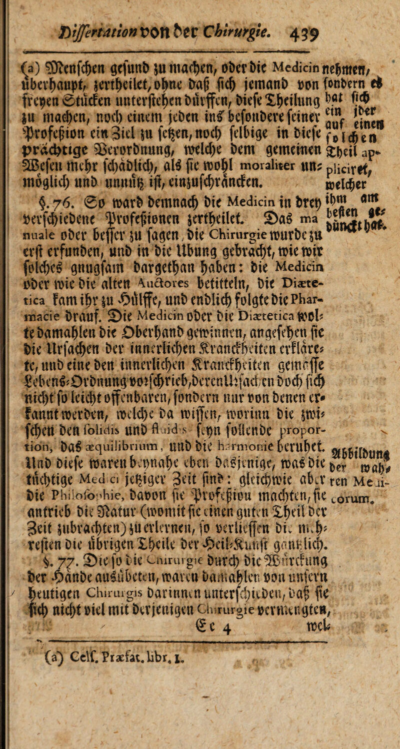 fa) 3ÏÏenfcf)en gcftmb su machen, ober bie Médian nehmet!/ überhaupt, sertfKilet, olwe bap jemanb »on fonbern d frepen 0tücEen unterfteften büvffcn, biefeXljeilnng b«t ff$ ju ma#cn, nocl) einem jeben ntfbcfouberefeiner ^L ^ofefHon ein3iel su fc$en,nod) felbige in biefe f© 1 en prächtige $Berorbnung, toeld)e bem gemeinen ^eil ap* Sßefen mebr fd)àblid), até fie too|l moraliter uns piiciret, moglid) unb unmiç itf, etnsufd)rancfen. melier §. 76. 60 warb bemnad) bie Median in bret) {&* »evfd)iebene ^rofepionen jert^eilet ma nuaie obev bejfev su fageU; bie chirurgie tourbe sue J erji erfunben, unb in bie Übung gebrad)t, toie toit fold)cê gnugfàm bargetljan fjaben : bie Medicin ober toie bie alten 4uâores betitteln, bie Diæte- tica fam iïjr |U -Ç)Ûlffc, Unb enblicf) folgte bie Phar¬ macie brauf. £>ie Medicin ober bie Diætetica wol? febamaÇleu bie £>berl)anb gewinnen, angefetten fie bie Urfadjen ber innerlichen Ârancfèeïten erflare* te, unb eine ben innerlichen Ä'frmtf&eiten gemcjfe ?ebenê^Orbnung ootfc^rieb/bercnUïfadcn bod) fid) nid)t fo leid)t offenbaren, fonbern nur »on benen er¬ nannt werben, tocld)c ba toijfen, tootinn bie $wi* feiert ben Midis unb fluidis fcpn folienbe propoé- ^ tion, ba$ æquilibnum, Utlb bû’ harmonie beWÏjet. flf&!j»rhtjnÂ Unb biefe toarenbepna^e eben baSjvnige, toa^bie^r mû|® tüchtige Medo jetziger 3ott pnb: gletdjwie aba* ren Meii- bie Philôibphie, bûoon fie ^vofifiou mad)tcn,fie corum. anfrieb bie fftatur (womit fie einen guten Xjn’il ber 3cit Subpachten) èù erlernen, fo oerlieffen bie m reften Die übrigen îbeile ber £cil*&unjf gcmplicj). 7^. S)te fo bie Chirurgie bureb bie® ürcftmg ber *0anbe airêübetcn, waren bamd^lcu oon unfern Y heutigen chirurgis bannmnunterfebûbeu,baf; fie fiel) nid)t oiel mit ber jenigen chirurgie ommngten, €c 4 tocl# fa) Gclf. Præfat.hbr.i,