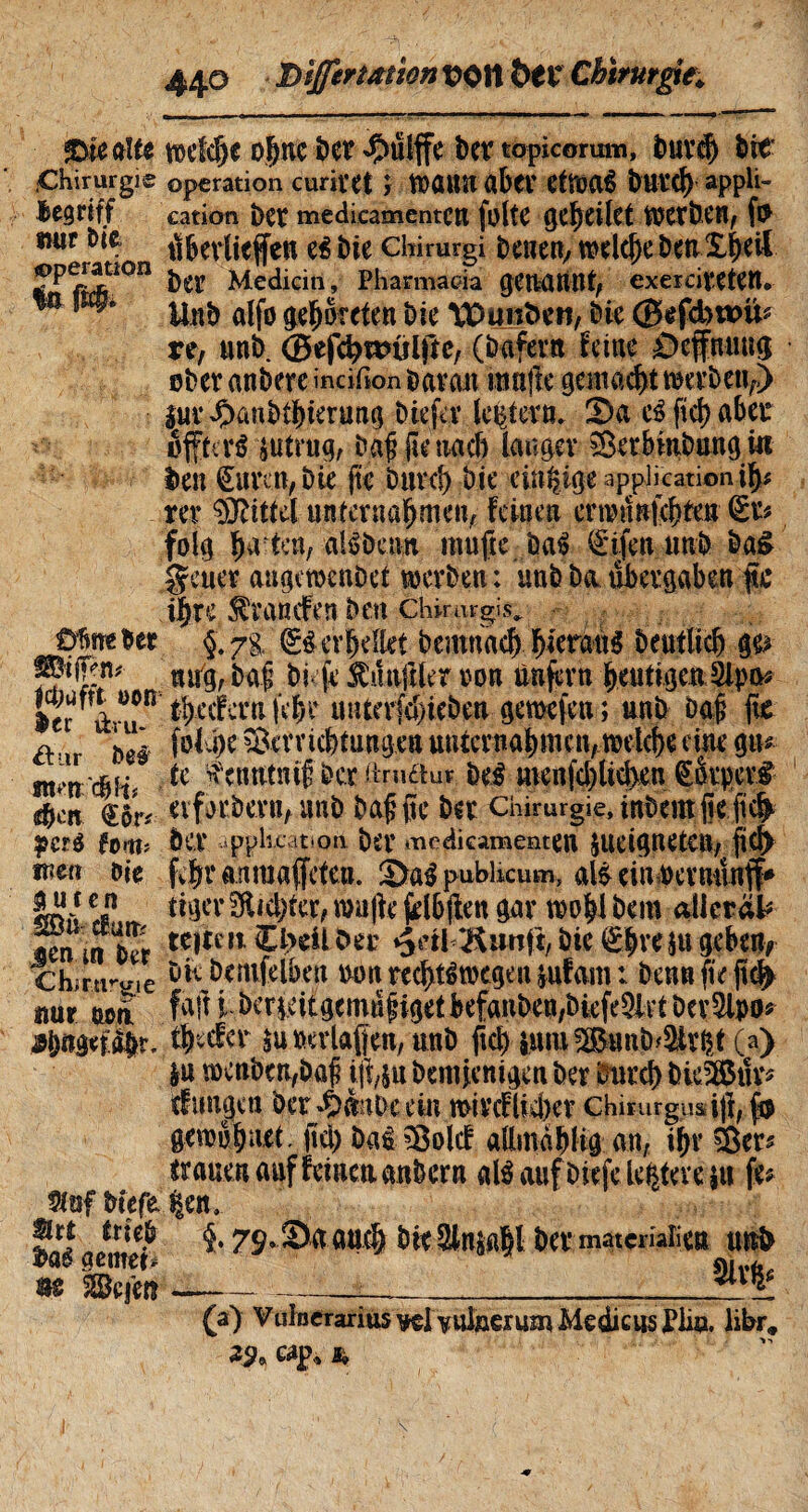 $>ieaïte meMje ohne ber $ulffe ber topicorutn, buvcf) Ite Chirurgie operation curi Vit î t»ÖttU a b fl’ etfoai IttUCf) appli- Bcgrtff cation bet medicamentCU foltC Werben, »«r bie Verliefen ei bie chirurgi beuen; ltn.£ÿ*& JPP^ti0n ber Medicin, Pharmacia genannt, exercivetett. m m* a(|o getreten bie ÏDunlen, bie ©efdbttûi? re, un b. ©efdjnnilße, (bafern feine Éiefnung ober anbere incifion bavait muffe gemacht werbeuf> iuv dxmbthierang Die fa1 lestera. 2>a c£ ftd) aber «ffteri $tirug, baf jk nach langer iSerbmbung in ben €imn, bie fte Dure!) bie einzige application ify rer Mittel unternahmen, feinen emnnjchten (Sr? folg h^kn, alibenit raufte öa$ €ifenun& ba£ geuer augewenbet werben : unb ba übergaben f c ihre, branden Den chirurgis, üfine ber $’ y% Q?i erhellet bemnach ^icran^ beuflich ge> J®**■*'' mrg, baf bi je Zünftler von unfern heutigen 5lpa* 1er àvUfn Referti |V|r imterfc&iebeu geraefeu ; unb Daf fte a i>ei Verrichtungen unternahmen,»eiche eine gn* tc ^etmtnif Der hrudur bei menfcl)Uchen Çorpcri $cn eiforbevn, unb baffle ber chirurgie, inbeut fie fi# peré foi«5 ber .Application bd' medicamenten jUCignetCU, fiel) Diç fvhr anraafeten. ©al pubhcum, ali ein pernnnff* SU}i c-n tiger dichter, muffe jilbflen gar wohl bem atlctäl# un in ber tC|ti M $*>**1*«* »Jetl ^unjt, bie <£hW gebe% chjrtro-.e b K bemfelben »»nrechtiwegen&ufam: bennfteft# ttur wa faft i* berieitgemnliget befanben,biefe3lrt ber 2lpo* «bngef^r. theefer su »erlaßen, unb ftch sum ^BimD^tv^t (a) |u voenben,bûf jfyu bentjenigen ber Durch bie28Stîrÿ cfungen ber »OauDeein mivef lieber chirurgus i)f, gemohnet. fiel) bai Volcf allmàhlig an, ihr Vcr^ trauen auf feinen anbern ali auf liefe lentere su fe* liefe |en, grt trieb $. 79, Sa auch bieSksaM ber matcmîien uni m$ gentem * «,v(.£ m &Bejm--- (a) Vulnerarius ^lYuineruin Medicus Pliu. libr? 2^ cap, *