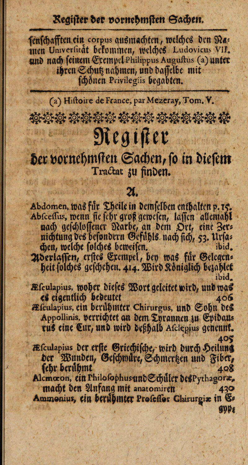 Kegijîer Der ©adjeti. fdtfd)#en ein corpus auSmwfjten, wcfcf)cg tien §k* tuen Umverfitat bekommen, wdd)c$ Ludovicus VIÎ, «10 na# feit^tu ©CmpdPhilippus Augujdus (a) Utttet 4ten0d>uÇ nahmen, unb txiffelbe mit f^ÔUetl Privilegiis begabten. (a) Hiftoire de France, par Mezeray, Tom. Y. 9Uai(Ut fat t)ontef>mfîett @ac&en,fo in liefern Traktat JU fünDetî. 71. Abdomen, mi fut Sicile in bemfefben enthalten p. if. Abfceifus, wenn (te febv gvoj? gewefen, laffcn alleroafl nad) geftyloffener 9£arbe, an bent ôrf, eine 3er« nid)tungbe3 befonbevn nacbft$, 53. Urfa* e^en, wddje folcfreé beweifen. ibid. Sl&erlafien, erfîeS Stempel, bep mi fut ©degens fteit folc^eS gefd)e^n»4J4»5Bivb^oni9iteb bejaht ibid. Æfculapius, woljer biefcS 5ßott geleitet wirb, unfcwa# <i eigentlich bedeutet 405 ffifeulapius, ein berühmter chirurgus, unb 0obn be$ Appoilinis, verrichtet an bem îpvannen ju Spibau* tut eine Cur, unb wirb bef$alb Afdçgjus genennt. 405 æfculapius Der erjïe ©tiedjifchef wirb Durd^ -Ç>eilutià bet SSSunben, ©efchwüre, 0d)umten unb gibet* (ehr berühmt 40g Alcmaeon, ein Philofophus«nb0C^tller be^Pythagoræ^ macht ben Anfang mit anatomiren 430 Atmn»niuî, ein berühmter Prefeifor Gbirurgi* in Sf Wi