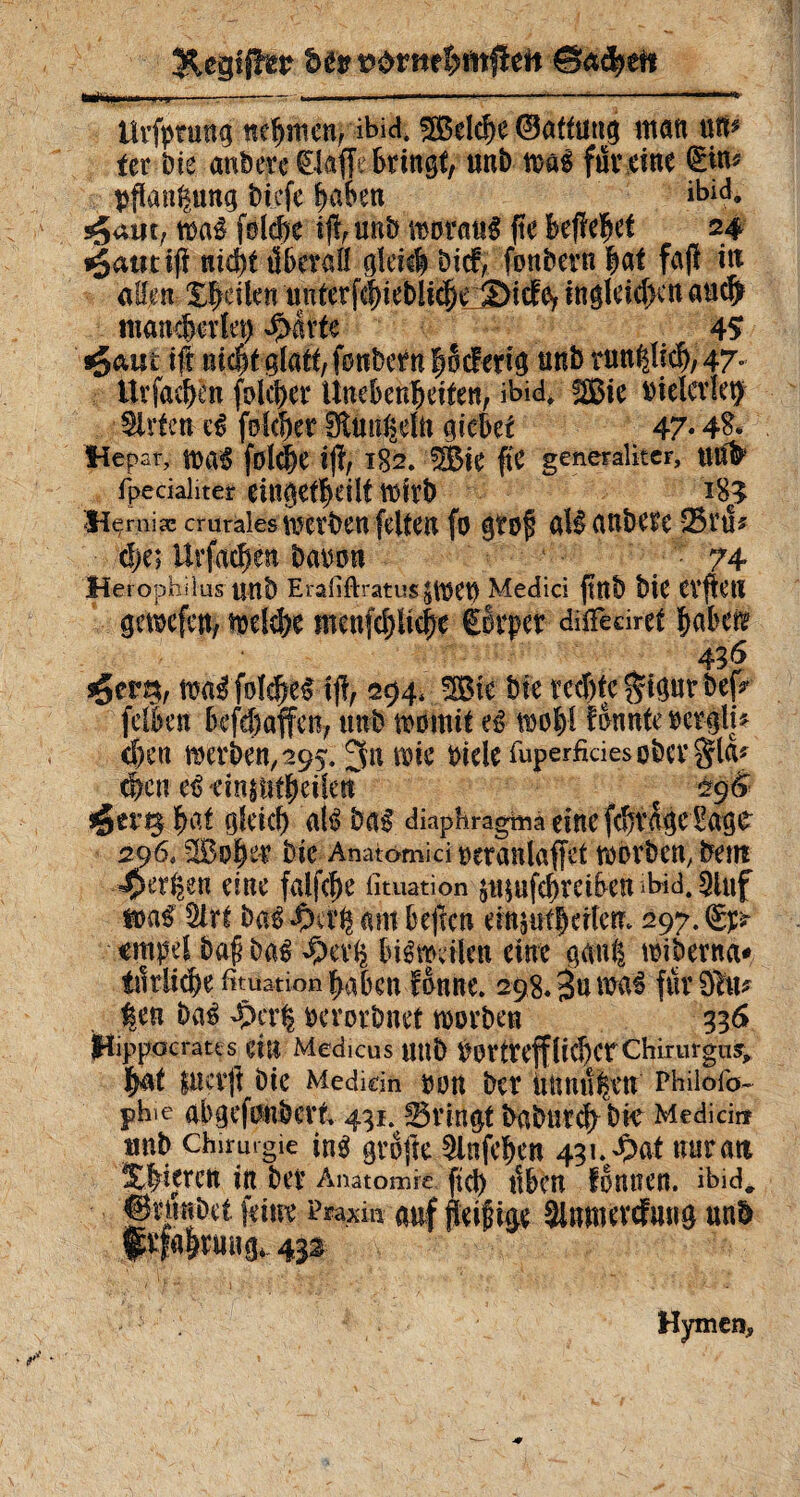 Urfpnmg nehmen, ibici, Welche ©attung inati uti^ fer Die anbete klaffe bringt, unb mi füreine fttte Pflanzung biefe haben ibid, s^uiit; m$ folcbe ijf, unb worauf fte Befielt 24 i§auti(î nid^t überall gleich Dtcf, fonbern hat faß in allen Xfeilen uuterfehiebliche S>icfey in gleichen aticl) mancherlei) S>kk 45 sgam ift ui$t glatt, fonbcrn hScf erig unb rundlich, 47° Urfcdkn folcher Unebenheiten, ibid* %ßie riderle^ Wirten eé folget SÜnn^eln giebet 47* 48* Hepar, WaS folche ijï, 182.13k fte generaliter, U# fpecialiter eingekeilt Wirb l83 Hçrniæ crurales Serben feiten fo gtoj? gîf aUbCttC BtU* d;e; Urfachen baron 74 Herophilüs unb Eraiiftratus^WCt) Medici ftttb biC CVflctl gewefen, welche mcnfd)üc|e ötpet düfeoret haben sger23, waé folies tjl, 294, 3ßte bte rechte $igur bef? felben befefiaffen, unb womit eê wohl Bunte rcrglu <hen werben, 295.3n wie ride fuperfkiesobergla* éeu etrdn§t!tbcifen ç 29(> jger^ fioi gleich até bas diaphragma eine fkiBgc Sagt 296, SBohet bie Anatomici retanlaffet worben, betn -Oerzen eine falfcfw fituation änmfkreiben >bid. 2luf m$ Sirt baê am bejlcn emjufherterr. 297. (gp *mpel bafj ba£ ^bevh bisweilen eine gan| wiberna* tätliche fituation haben Bnne. 298.%n m$ furOftu |en Das $cr| rerorbnet worben 336 (Hippocrates eilt Medicus Utlb ÙOrtteffliehcrChirurgus* hat $ucvjt bie Mediein ton ber nnnu|en Philofo- phie abgefonbert 431. Bringt babutch bk Medici« unb chirurgie ins grofte 5lnfehen 431. $>at nur an Xhijrctt in bei’ Anatomie ftd) Üben fonUCrt. ibid. gdinbet feint Praxi» auf feifige Sinmevcfmig unb f rfahruitg, 432 Hymen,