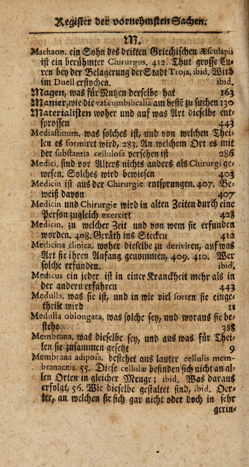 «***;»■ ~ ; ; - Machaon, cm ®0^tt k$ ètiffCtl @ncd)ifd)Ctt Æfculapii • t(t ein bertthntter chirurgus. 412. %fyut groffe €u* ven bet) ber ^Belagerung ber 0itbÉ Troja, ibid. SBirU im Duell crfftxhcn, ibid. WtoQW, mîftivSRu^c» bcrfclbc $af 163 îlîaiîic^t^ie î)te vaöumbilicalia a ut hefte $u fue^cu 130 iîîatemlijten moher Mtb auf twrê 3lrt oiefdbe eut* fproffen 443 Mediaftinum, m$ foMjcS ijî, UUb »OU toeldjett £fKf? leu e$ formiret mirb, 283» Sin mâchent ört ci ftttt î)Çt fubftantia cellulofa Oerfe$etl tjl 2%S Medici, fini) ttov 3ite$ nid)t$ anhevê afê Chirurgiae^ mefeu ©olebcé mivb bemiefen 403 Medicin if| atl$ bC£ Chirurgie eUtf^tUH^eth 407* 35 e* toéifi banon 407 Medicin Utîb Chirurgie mtrbttt altCK 3etfettbüV$ eine Sjkrfott Sllglei# exerdrt 42S Medicin, §u mddjer Seit uttb mn ment fît evfuitbctt mort) tu 4og.@cvatb in$ @tecfeu 412 Medicina clinica, btefclbe $U derivirClt, auffoflS Sivt fie ihren 5infang genommen^ 409, 410. 2Ber fdche erfunbe«. ibidi Medicus ein jeber tjl in einer Ärancfhett mehr afö itt kr anbern erfahren 443 Medulia, m§ fie ift, mtb inmie oid Torten fte cittge# theik tmrb u Medulia oblongata, maë folc^c feg, mtb twaué fte be* j}e|o 38S Membrana, m$ töefclBe fct>; ÜHb üil$ fttô fiît ZtyV' len fte pfamwen gefegt 9 Membrana adipoia, htfttfytt au£ lauter cellulis mem¬ branaceis. 55. Siefe celiuiæ kfinben ftd) mdjt anal? len Örten in gleicher 03?enge ; ibid. sßaibavgttft erfolgt, 56. -Sic bkfelbe gestaltet jmb> ibid. Oer? Ufy an mlfym {re (ich gar nicht ober Dod) in fcht gerin#