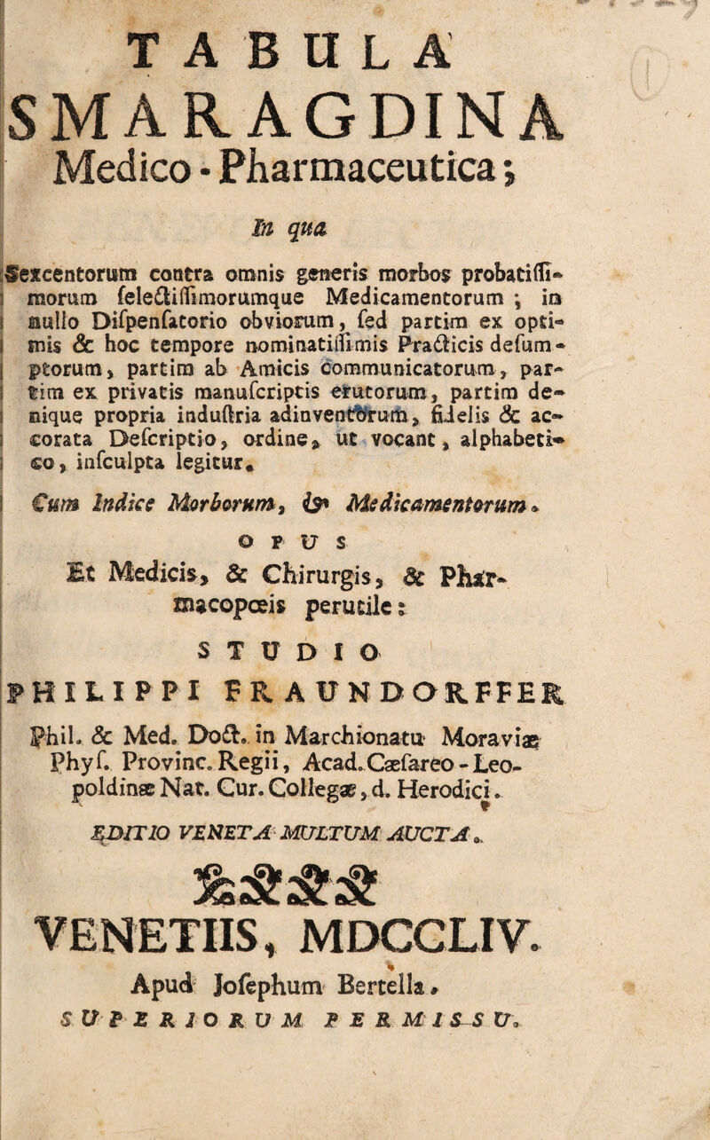 TABULA SMARAGDINA Medico • Pharmaceutica *, M qua Sexcentorum contra omnis generis morbos probati (Ti¬ morum fele£li(Timorumque Medicamentorum *, in aulio Dirpenfatorio obviorum, fed partim ex opti¬ mis & hoc tempore norainatiiftmis Pradicis defum- ptorum, partim ab Amicis communicatorum, par¬ tim ex privatis manufcriptis erutorum, partim de* nique propria induftria adinventfbrum > fidelis & ac* corata Defcriptio, ordine» ut vocant, alphabeti* so, infculpta legitur* Cum Indice Morborum, Is* Medicamentorum* OPUS Et Medicis, & Chirurgis, 8t Phtfr* xxucopceis perutile; STUDIO PHILIPPI FR, AUNDORFFER Phil- & Med. Dod. in Marchionatu Mora viae phyf. Provinc. Regii, Acad. Caefareo - Leo- poldinse Nat. Cur. Collegae ,d. Herodici. EDITIO VENETA MXJLTUM AUCTA «, VENETUS, MDCGLIV. Apud Jofephum Bertella# S U R E R 1 O R V M E E R MIS-S U«