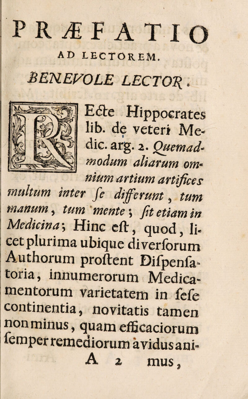 PRJFATIO AD LECTOREM. BENEFOLE LECTOR* E die Hippocrates lib. de veteri Me¬ die. arg. 2. Quemad¬ modum aliarum om¬ nium artium artifices i inultum inter fe differunt, tum manum, tum mente; fit etiam in ! Medicina•, Hinc eft, quod, li¬ cet plurima ubique di veriorum Authorum proftent Bifpenfa- toria, innumerorum Medica¬ mentorum varietatem in fele continentia, novitatis tamen non minus, quam efficaciorum femper remediorum avidus ani-