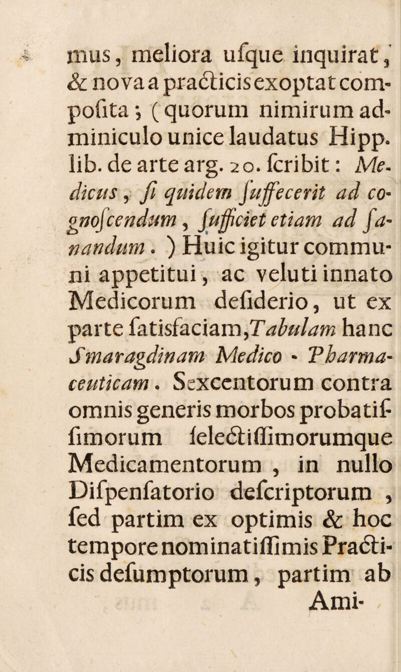 mus, meliora ufque inquirat, & no va a pradticis exoptat com- pofita*, (quorum nimirum ad¬ miniculo unice laudatus Hipp. lib. deartearg. 20. fcribit: Me. dicus, fi quidem fuffecerit ad co- gnof:endum, jufjiciet etiam ad fa¬ nandum . ) Huic igitur commu¬ ni appetitui, ac veluti innato Medicorum defiderio, ut ex parte fatisfaciam,T^/rfw hanc Smaragdinam Medico * Tharma- ceuticam. Sexcentorum contra omnis generis morbos probatif fimorum leledhffimorumque Medicamentorum , in nullo Difpenfatorio defcriptorum , fed partim ex optimis & hoc tempore nominatiflimis Pradli- cis defumptorum, partim ab Ami-