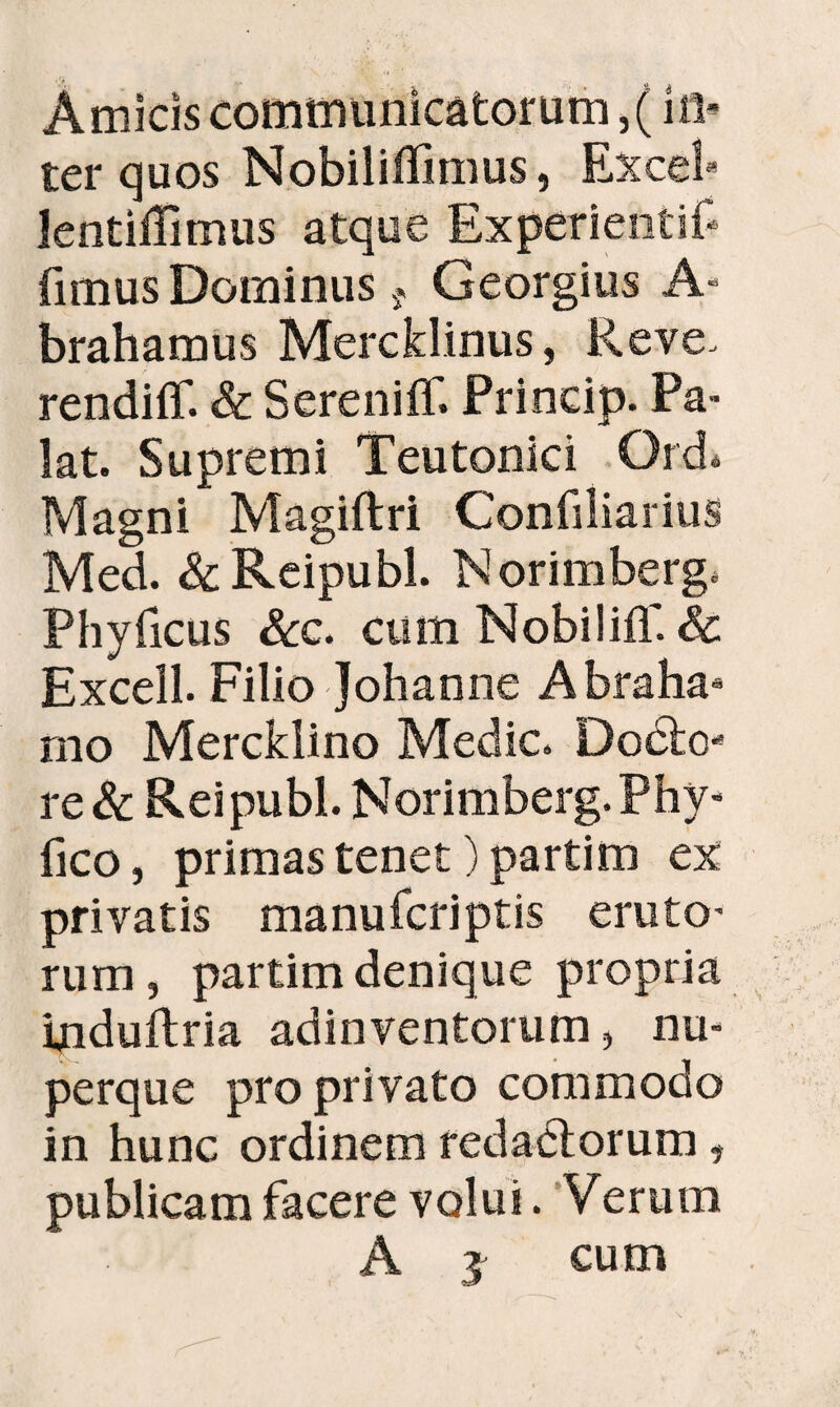 Amicis communicatorum, (iti¬ ter quos Nobiliffimus, Excel* lentifTimus atque Experientif* fimus Dominus 9 Georgius A- brahamus Mercklinus, Reve> rendiff. & Sereniff. Princip. Pa¬ lat. Supremi Teutonici Qrd. Magni Magiftri Confiliarius Med. &Reipubl. Norimberg. Phyficus Scc. cum NobiliiT. & Excell. Filio Johanne Abraha* mo Mercklino Medie. Docto- re & Rei pubi. Norimberg. Phy- fico, primas tenet) partim ex privatis manuferiptis eruto¬ rum , partim denique propria induitria adinventorum, nu- perque pro privato commodo in hunc ordinem redadtorum, publicam facere volui. Verum A j cum