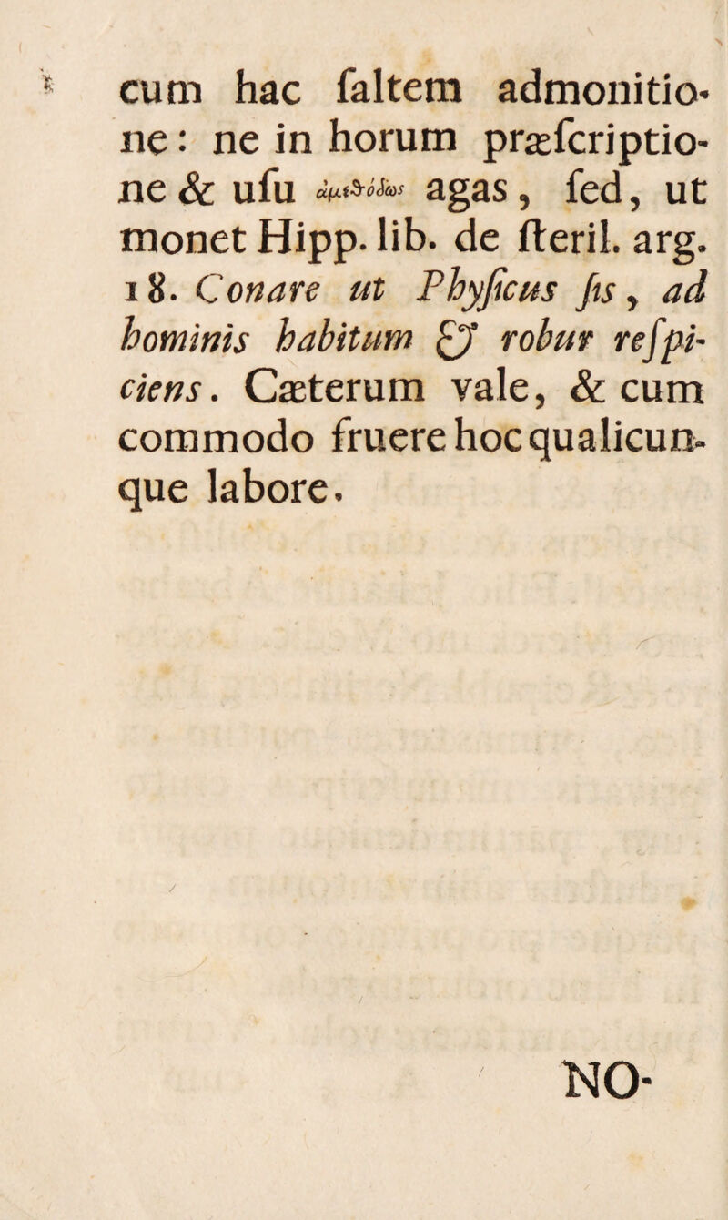 cum hac faltem admonitio* ne: ne in horum prafcriptio- ne & ufu afAtSroSas agas, fed, ut monet Hipp. lib. de fteril. arg. 18. Conare ut Phyficus fis, ad hominis habitum £7 robur refpi- ciens. Caeterum vale, & cum commodo fruere hoc qualicun¬ que labore. / / NO-