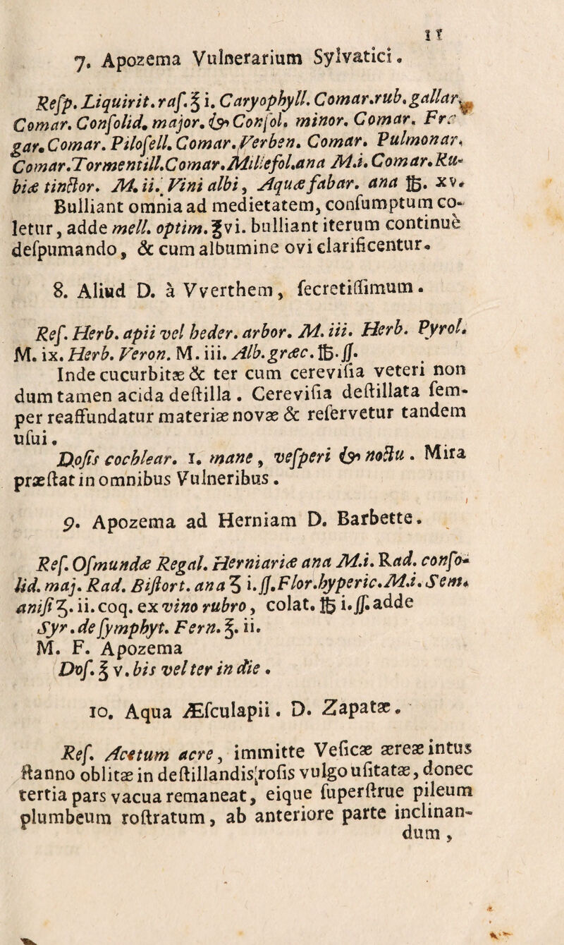 7. Apozema Vulnerarium Sylvatici. Refp. Liquirit. raf. I i. Caryophyll. Comar.rub. gallar^ Comar. Confolid. major. <&>ConfoL minor. Comar. Frr gar. Comar. Pilo feli. Comar.Ferben. Comar. Pulmonar< Comar.Formentill.Comar.Adiliefol.ana Ad.i. Comar.Ru* bi<£ tinftor. Ad. ii. Vini albi, Aqua fabar. ana $5. *v# Bulliant omnia ad medietatem, confumptum co¬ letur , adde meli, optim.^vi. bulliant iterum continue defpumando, & cum albumine ovi clarificentur* 8. Aliud D. a Vverthem, fecretifiimum. Ref. Herb. apii vel beder. arbor. Ad. iit. Herb. Pyrol* M. ix.Herb. Veron. M. iii. Alb.gr Inde cucurbitas & ter cum cerevifia veteri non dum tamen acida deftilla • Cerevifia deftillata fem- per reaffundatur materiaenovas& refervetur tandem ufui. _ JOofs cochlear, i. mane, vefperi iy> noctu . Mira praefiat in omnibus Vulneribus. ; 9. Apozema ad Herniam D. Rarbette. Ref. Ofmundae Regal. Herniaria ana Ad.i. Rad. confo- lid. maj. Rad. Biflort. ana 5 i.JJ.Flor.hyperic.Ad.i. Sem. anifi5. ii. coq. ex vino rubro, colat. Jg i.Jf. adde Syr.defymphyt. Fern. ii. M. F. Apozema Dvf.lv . bis vel ter in die. 10. Aqua iEfculapii. D. Zapatae. Ref. Acetum acre, immitte Veficae aereas intus ftanno oblitas in deftillandis[rofis vulgoufitatae, donec tertia pars vacua remaneat, eique fuperftrue pileum plumbeum roftratum, ab anteriore parte inclinan« dum ,