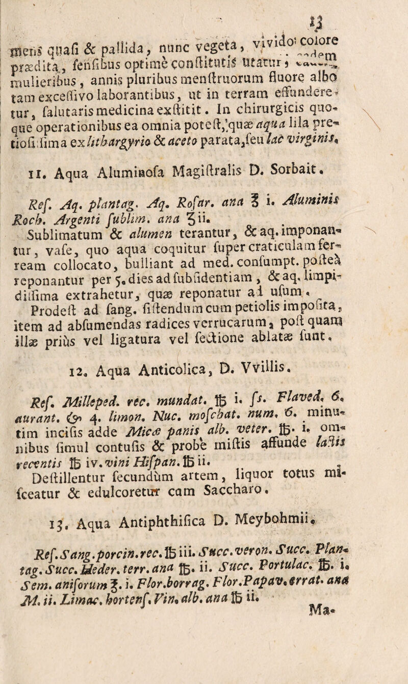 Bleiis'qtiafi & pallida, nunc vegeta, vivido’colore prseclita, fenfibus optime conftitutil ut at tu 5 » mulieribus , annis pluribus menrtruorum fluore albo tam exceffivo laborantibus, ut in terram effundere* turs falutaris medicina exftitit. In chirurgicis quo* que operationibus ea omnia potefl,’quae aqua hia pre*» tioflffima Qxlithargjrio & aceto parata,feu lat virginis* 11. Aqua Alumiaofa Magiftralis D. Sorbait. Ref. Aq, piant ag* Aq. Rofar, ana 1 i. Aluminis Roch, Argenti fublim. ana 3 ii. Sublimatum & alumen terantur, &aq.imponan¬ tur, vale, quo aqua coquitur fuper craticulamfer-* ream collocato, bulliant ad med. conlumpt. poffea. reponantur per ^odiesadfubudentiam , &aq, limpir diffima extrahetur, qus reponatur ai ufum < ^ Prodeff ad fang. fidendum cum petiolis impoutar item ad abfumendas radices verrucarum, poli quam ilis prius vel ligatura vel feciione ablats iunt. 12. Aqua Anticolica, D. Vvillis, Ref. Milleped. rtc. mundat, i. fs. Flaveri, 6, aurant, & 4. limon, Nuc, mofebat• num. 6, minu* tim incilis adde Mic<$ panis alb. veter*• ffi* !* nibus limul contulis & probe miliis affunde lardis recentis 1B iv.vini Hifpan. 1B m , . Dellillentur fecundhm artem, liquor totus mi* fceatur & edulcoretirr cam Saccharo. 13* Aqua Antiphthilica D. Meybohmiu Ref,Sang.porcin,rec.lb ni* Succ,ver on, Succ, Pjan* tag. Succ. Meder.terr, ana 15. ii. Succ, Portulae, jg. 1« Sem. aniforum i. Flor.borrag. Flor,PapavArraU am M, iu Limae, hortenf Vin* alb, ana ® u. .svi a*