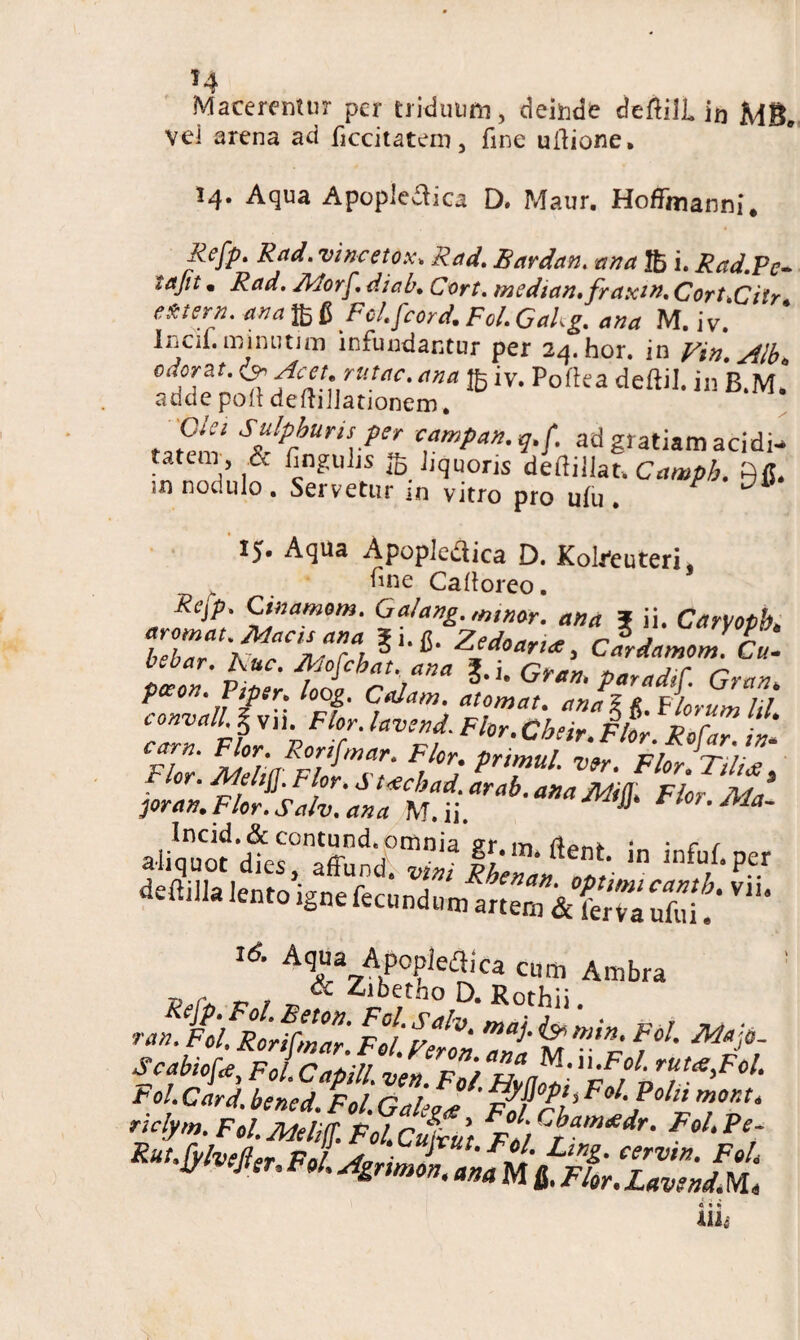 »4 Macerentur per triduum, deinde deftiJL in vei arena ad ficcitatem, fine uilione. 14. Aqua Apopie&ica D. Maur. Hoffmanni. Refy. Rad. vincetox. Rad. Bardan. ana Jfc i. Rad.Pc- tajit. Rad. Jldorfdi ab. C ort. median.fraxin. Cort.Ciir e&tern. ana fi Fcl.fcord. Fol. GaUg. ana M. j v. Incii. minuum infundantur per 24.hor. in Vin. Alb cdoraL Acet, rutae, ana iy. Pofka deftil. in B.M. adde poli deftiJJationem. Gta Sulphuris per campan.q.f. ad gratiam acidi- tatem, .& finguijs Jiquoris dedillat* Camph. Rfi. «ni nodulo . Servetur in vitro pro u(u • 15. Aqua Apopledica D. Kokeuteri. fiue Calloreo. Rcjp. Ginamom. Ga/ang. minat. ana f ii. Caryopb bTar ^TVTu11^' ZSd0arl«' Gardamom. L bebar. huc. Mofcbat* ana J.j. Gran> paradtC. Gran poeon. Ptper> loog, Colam, atomat. anal Florum lil cTZfVZfoZ' Tf Fhr-CbHr' ™r- Ro[ar. *'»■ Flor' AMi/lur prt>!,ul Wr- Flor.T,l,£s joran, *** Fbr’ in Mtpet lento igne fccand»»^*^^ V# 76‘ Aqua Apopieflica cum Ambra T} r ^ , & Zibetho D. Rothii w Rorfffar. Fol.Ferln Tna M p* f^ ^ Fcabiofa Fol CapiU. ven. F0/.H0Z tol.Card. bsned. Fol. Gale?<e F^a nu ’ Fal-P°ln mora riclym. Fol.Mellff. FoUCubciit FolCbam*dr‘ Fol. Pe Rxt.fylveffer Fol J Lir‘Z- eervin. Fol jyivejter, Fol. Agnmon, ana M IFlor.LavrndM uu