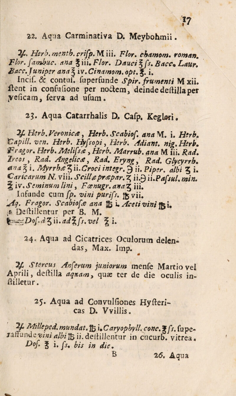 }7 22. Aqua Carminativa D. Meybohmii. Hsrb. mentb. crifp. M i i i. Flor. chamom. roman. Flor, fambuc. ana Jiii. F/or. Dauci % fs. Bacc* Laur, Facc.Juniper ana § iv, Cinamom. opt. f. i. Incif. & contuf. fuperfunde Spir. frumenti M xIL ilent in confufione per noctem, deindedefttflaper yeficam, ferva ad ufum. 'A 23. Aqua Catarrhalis D, Cafp, Kegbri» ^ Veromca, Scabiof. ana M. i. Herb. tlapill. ven. Herb. Hyfropi, Herb. Adiant. nig. Herb. Fragor. Herb. Melifs#, Herb. Marrub. ana IVI iii. , JM. Angelici, Erynge Rad. Glycyrrh. § i. Myrrbfi 5 ii. Croci integr. 9 ii. P/p?r. albi 3 i. Caricarum N. viii. Stili# prae par. 3 ii.g ii.Pafsul. min» § iv. Seminum lini, Faenugr. ana j iii. Infunde cum //?. w» purifs. Jfcvii. 1^. Fragor. Scabiof# ana £ i. Aceti vini fou ii Dedillentur per 8, M. ^r^Dof d%ii.ad%fs.vel f i. 24. Aqua ad Cicatrices Oculorum delen* das, Max. Imp. ^ Stercus Anferum juniorum menfe Martio vel Aprili, deftilla aquam, quae ter de die oculis in- itilletur. 25. Aqua ad Convulfiones Hyderi- cas D. Vviliis. ^ Mille pe d. mundat. f£j i* C aryopbyll. conc. J fs. fu pe® jaffunde^iwi^/i^ jj.dedillentur in cucurb. vitrea* £>*/• I i. /r. bis in dte • B 2<S. Aqua