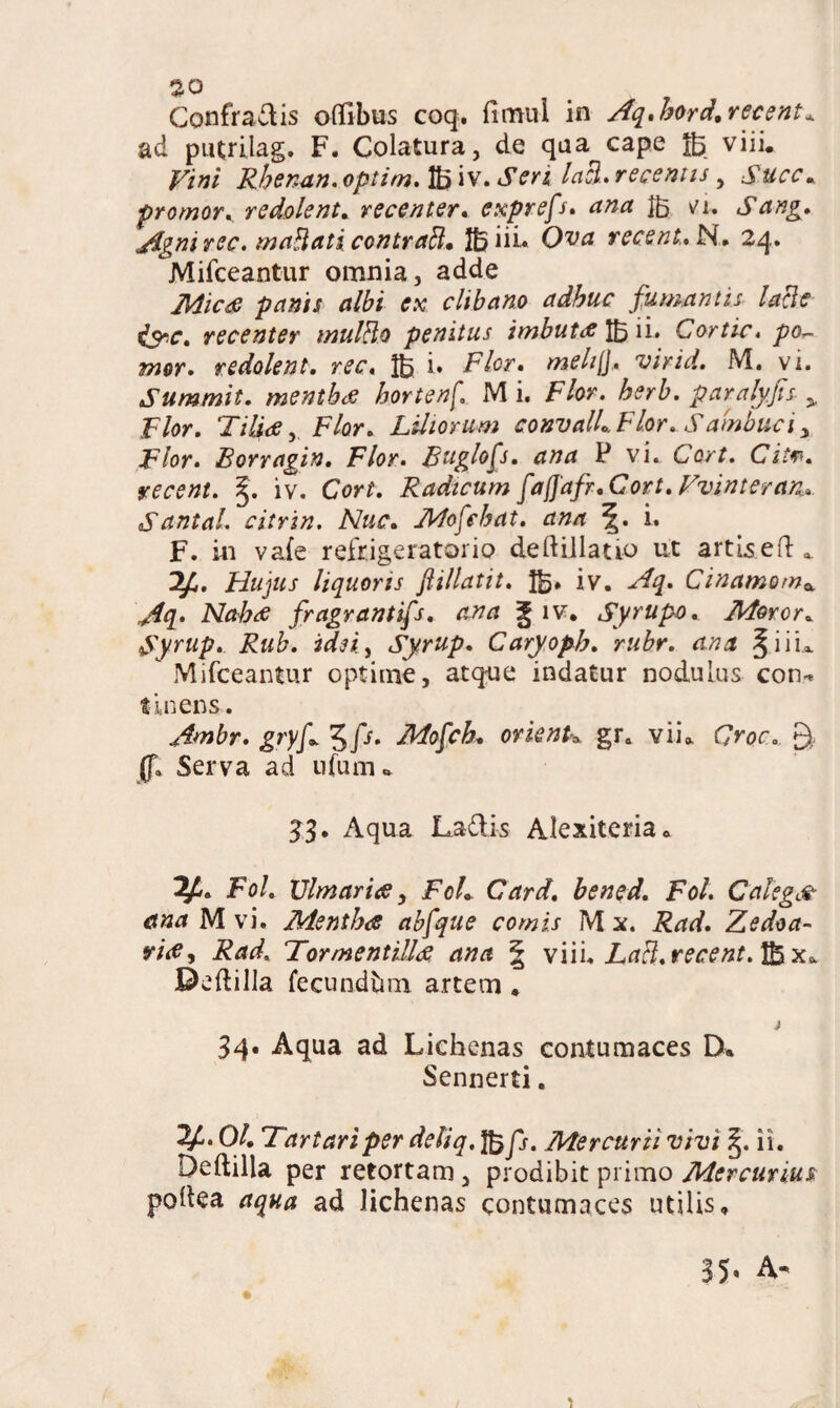 Confractis olfibus coq. fimul in Aq.hord.recenti ad putrilag. F. Colatura, de qua cape 1B viii. Vini Rhenan. optim. IB iv. Seri lati, recentis , Succ. promor. redolent. recenter. exprefs. IB ^r. Sang. Agnirec. maBati contratt. lfeiii* Ova recent, N. 24. Mifceantur omnia, adde Micas panis albi ex clibano adhuc fumantis lacie recenter mulHo penitus imbuta ii. Cortic. po- mor. redolent. rec, IB i» mehfj. virid. M. vi. Summit. menthas hortenf,\ M i. Flor. herb. paralyfts > F/or. Tilias, Flor. Liliorum convalLFlor. Sambuci, F/or. Borragin. F/or. Buglofs. ana P vi. C<w. Cfr*. recent. §. iv. Cort. Radicum faflafr.Cort. Vvinteran* Santal. citrin. Nuc. Mofchat. ana f. i. F. in vale refrigeratorio deftillatio ut artlseft * Hujus liquoris flillatit. $3» iv. Cinamoma ^4. fragrantifs. ana g iv. Syrupo. Moror. Syrup. Rub. idsi, Syrup. Caryopb. §iii.,, Mifceantur optime, atque indatur nodulus con^ tinens. Ambr. gryf %fs. dldofch. orienU gr. vii» f7n?r0 £), 01 Serva ad illum* 33. Aqua La&is Alexiteria. Fo/. Ulmaria, Fol. Card. bened. Fol. Calegae- ana M vi. Menthae abfque comis M x. Zedoa- rifiy Rad. Tormentillas ana \ viii. Lacl.recent. IB x* ©eflilla fecunddm artem . t 34. Aqua ad Lichenas contumaces D» Sennerti. 01. Tartari per deliq, ]B fs. Mercurii vivi §. ii. Deftilla per retortam, prodibit primo Mercurius poltea aqua ad lichenas contumaces utilis, 35. A*