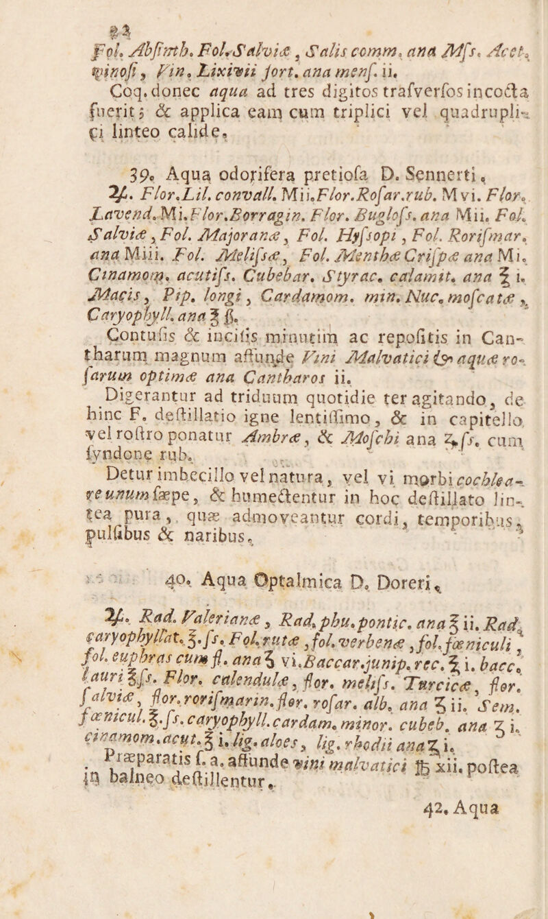 tyinofi, . Lixivii Jort. /»£#/. ii. Coq. donec ad tres digitos trafverfos incoda fuerit j & applica eam cum triplici vel quadrupli- £i linteo calide, 39c Aqua odorifera pretiofa D. Sennerti, Flor.Lil. convall. MiuFlor.Rofar.rub. M vi. Flor. JLavend. Mi.Flor.Borragin. Flor. Buglofs. ana Mii. FoL Salvi# iFol. Afajoran# y FW. Hyfsopi, F0/. Rorifoar. M i i i. FV. Melifis#, Fo/. ifcfr/z Crijp# ana Mi. Ctnamon?. acutifs. Cubebar. A/pr/?re calamit. *| i, J\4acis, Pip. longi y Cardamom. min. Nue* moficattf % Caryophyll. ana § $. Contuiis & incilis minutim ac repolitis in Can¬ tharum magnum affunde F//z/ Aialvatici & aqutf ro~ [arum optimtf ana Cantharos ii. Digerantur ad triduum quotidie ter agitando 3 de hinc F» deftillatio igne lentiflimq, & in capitello vel rodro ponatur Ambr# y & 4^/c£i ana cum lyndone rub. r - ‘ • Detur imbecillo vel natura, vel vi marbic<?cA^- ye^wfaepe, & humedentur in hoc dedillatoJin- $ea pura, quas admoveantur cordi, temporibus, pulfibus & naribus, ' • * 40, Aqua Optalmica D. Doreri, 2^. Valeriana , Frfd',phu.pontic. £ ii. faryopbyllatc 5._/xe Fql.rtit# Jol.verben# 3fol. feniculi * y ° etfpbras cum fi, ana 5 vi<B acear.junip. rec.\ i. laim &fs. Flor. calenduU, #or. /»*////. Turcica for. J aivij: for. rorifoann.fie?, rofiar. alb. ? ii. JV,*. S&nieiL.^.js^caryophylLcardam. minor, cubeb. Z i. cmmom.actftfei.lig.aloes, lig.rhodnanaz i. 1, Em;::* ** «*«** em»