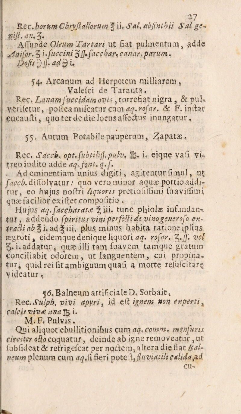 Rec. horum Chryftaliorum J ii, Sah absinthii Sal ge- pjft. an, 5. Affunde Oleum Tartari ut fiat pulmentum, adde ^iniCor, 5 ‘ufuccim Jjj*faccbancanar. parum» P°fisdjh 54. Arcanum ad Herpetem miHiarem, Valefci de Taranta. Rec, Lanam f‘uccidam ovis 3 torrefiat nigra , & puk ferffetur, poffeamifcatur cum aq.rofar. <k F. inftar eneaufti, qno ter de die locus affectus inungatur, 55« Aurum Potabile pauperum, Zapatae, Rec. Sdcck. opt.fuhtilijJ,pu!vn i. eique vafi vk treo indito adde aq,fqnt, q/f Ad eminentiam unius digiti, agitentur firnul, uf f^rcAdiffolvatur: quo vero minor aquae portio addi-* tur, eo hujus noffri /iquoris pretiolhfimi fuaviifiaii quaefacilior exiftet compolitio . Hujus aq.faccharaue fs iii. tunc phialas infundarn tur, addendo fpiritus viniperfiHi de vinogenerofa ex~ trahi ab § i.adgiii. plus minus habita rationeipiius aegroti, eidemque denique liquori aq. rofar. 5./]’. vel 5» i. addatur, quas illi tam fnavem tatnque gratum conciliabit odorem, ut languentem, cui propina- tur, quid rei fit ambiguum quali a morte refufcitare yideatur^ 56, Balneum artificiale D. Sorbaie. Rec.Sulph. vivi apyri, id e fi; ignem non experti calcis vivae ana $5 i* M. F, Pulvis. Qui aliquot ebullitionibus cum aq, comm, menfuns circiter oblo coquatur, deinde ab igne removeatur , ut fubfideat& refrigefcat per nodem, altera die fiat Bal¬ neum plenum cum aqS\ fieri potel\3fyviatilicalida cu-