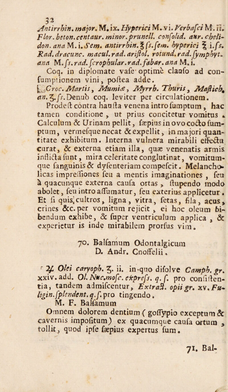 Flor.beton.centaur. minor, prunell. confohd. aur. cheli¬ don. anaM.i.Sem. anttrrhin.^fs.fem. hyperici \ i.fs. Rad.dracunc. macul.rad.ariflol. rotund.rad.fymphyt* ana M./f. rad.fcrophular. r ad. fabar. ana M. i. Coq. in diplomate vafe optime claofo ad con- fumpuonem vini, poftea adde. ^ jCroc. Martis y Mumitf, Myrrh. Thuris , Mafticbm an. 5.//.Denub coq. leviter per circulationem. Prodefl: contra haufta venena intro fumptum , hac tamen conditione , ut prius concitetur vomitus * Calculum & Urinam pellit, faspius in ovo cocto fum¬ ptum, vermefque necat & expellit, in majori quan¬ titate exhibitum. Interna vulnera mirabili effedtu curat, & externa etiam illa, quae venenatis armis inflifta funt, mira celeritate conglutinat, vomitum¬ que fanguinis& dyfenteriam compefcit. Melancho* licas imprelTiones feu a mentis imaginationes , feu & quacunque externa caufa ortas » ftupendo modo abolet, feu intro atfumatur, feu exterius applicetur . Et ii quis^ cultros, ligna, vitra, fetas, fila, acus» crines &c.per vomitum rejicit , ei hoc oleum bi¬ bendum exhibe, & fuper ventriculum applica , & experietur is inde mirabilem prorfus vim. 70. Balfamum Odontalgicum D. Andr. Cnoftelii, r Olei caryoph. 5. ii. in>quo difolve Camph.gr. xxiv.add. O/. Nuc.mofc. exprefs. q. f. pro confiden¬ tia, tandem admifcentur, ExtraB. opii gr. xv.Ftf- ligin.fplendcnt. q.f. pro tingendo. M. F. Balfamum Omnem dolorem dentium ( goflypio exceptum & cavernis impofitum) ex quacumque caufa ortura > tollit 5 quod ipfe faepius expertus fum. 71. Bal- l