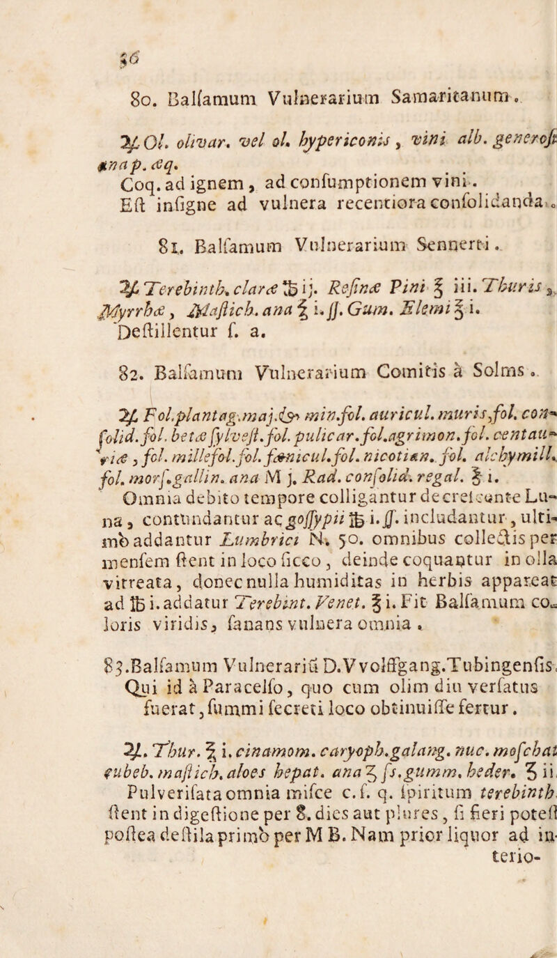 %6 80. Balfamum Vulnerarium Samaritanum, yOl. olivar. vel ol. bypericonis , vini alb. generojt Anap.eeq. Coq. ad ignem , ad confumptionem vini. Eft infigne ad vulnera recentior-aconfolidanda-o 81. Balfamum Vulnerarium Senqerti. y* T‘erebintb* claret tB ij. Refince Pini § iii. Thuris 3, Tpjyrrhit , Maflich. ana \ i*//. Gum. Elemi § i. 'Deftillentur f. a, 82. Balfamum Vulnerarium Comitis a Solms. yj, tfol.plantag.maj.min.fol. auricul. muris,fol. con* folid.fol. betds fylvefi.fol. pulic ar.foLagrimon.jGl. centait* 'rue y fcl. millefol.fol.fi&meul.fol. nicotian, fol, alchymilL fol, morfgallin, ana M ), Rad. confolid; regal. J i. Omnia debito tempore colligantur decreieunte Lu¬ na i contundantur acgojfypii JB i.jf. includantur , ultL mb addantur Lumbrici N. 50. omnibus collegis per menfem fient inlocoficco , deinde coquantur in olla virreata, donec nulla humiditas in herbis appareat ad 1B i. addatur Terebint. Ve net. § i. Fit Balfamum co^ loris viridisp fanans vulnera omnia . 83.Balfamum Vulnerariu D.Vvolflfgang.Tubingenfis, Qui id & Paracelfo, quo cum olim diu verfatus fuerat,fummi fecretiloco obtinuiffe fertur. y. Thur. \ i. cinamom. caryopb.galang. nue. mofebat tubeb, majlicb,aloes bepat. ana^fs.gumm.bedeu 5 ii Pulverifata omnia mifce c.f. q. fpiritum terebinth- (lent in digeftione per 8. dies aut plures, fi fieri potefi pofiea defiila primo per M B. Nam prior liquor ad in* terio-