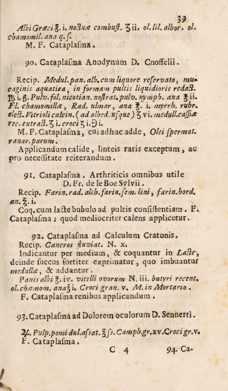 39 Albi Graeci g. i. noHua combuft. 5 ii. oh lih albor. o/» chamomil. ana q.f. M. F. Cataplafma. 90. Cataplafma Anodynum D* Cnoffelii» Recip. Medul.pan* alb.cum liquore refervato9 mu* Caginis aquatica s in formam pultis liquidioris redatl» i» $• Pulv.fol. nicotian. noftraUpulv* nymph. g ii- JF/. chamomilla, ulmar, g. i. myrrh. rff&r* */!?#. Vitriolicalcin. (albed, ufque) 5 vi. medulhcajfuff ree. ex trabi. 5 i. 5 i - 9 i» IVL F. Cataplafma ^ cu*adhuc adde, Olei fpermaU fanar, parum. Applicandum calide j linteis raris exceptum * ac i>ro neceditate reiterandum. 91. Cataplafma. Arthriticis omnibus utile D. Fr. de ie Boe Sylvii. Recip. Farin. rad, altb.farin.fem. lini9 farin.hord* an+\. i. Coq. cum la&e bubulo ad pultis confidentiam . F* Cataplafma; quod mediocriter calens applicetur. 92. Cataplafma ad Calculum Cratonis, Recip. Cancros fiuviat. N. x. Indicantur per medium, & coquantur in La$eet deinde fuccus fortiter exprimatur, quo imbuantur medullae, & addantur. Panis albi g. iv. vitelli ovorum N. iii. butyri recenU ch chaemom. Croci gran. v. /^. i» Mortario . F. Cataplafma renibus applicandum . 93.Cataplafma ad Dolorem bculorum D. Sennerti. 2/L. Pulp.pomi duhafsat. $fs. C ampb.gr.xv.Qroc i gr.V* F. Cataplafma • C 4 94« Ca®