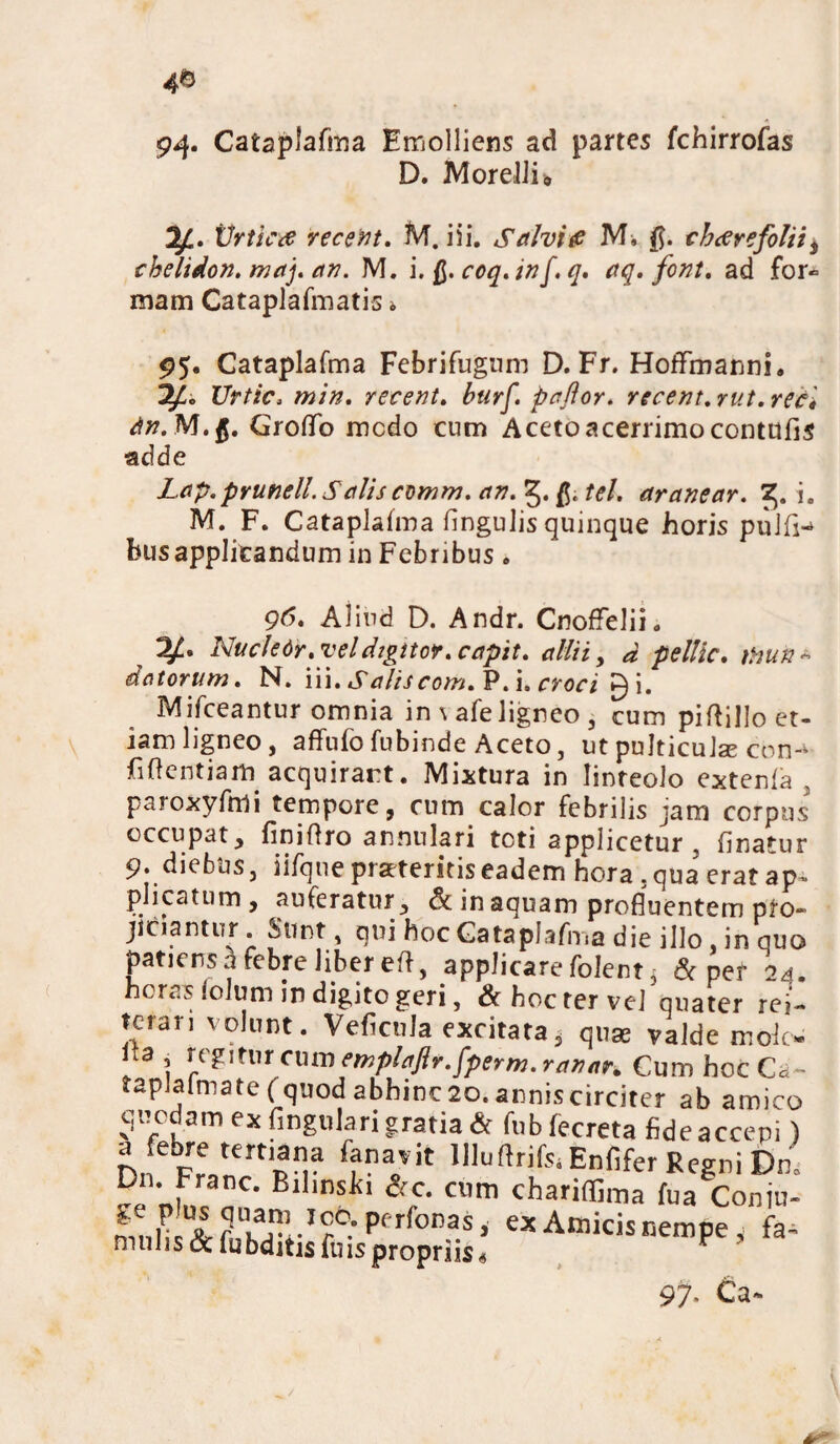 94* Catajdafma Emolliens ad partes fchirrofas D. Morelli* 3J.. Vrticfi vecent. M. iii. Salvi fi M. $. cbaerefolii t chelidon, maj. an. M. i.fi.coq.inf.q. aq. font. ad for» mam Cataplafmatis i 95. Cataplafma Febrifugum D. Fr. HofFmanni. Urtic, min. retent. btirf. pajlor. recent.rut.reci dn.M.ft. Groflb medo cum Aceto acerrimo contufis adde Lap.pYunell.SaUs comm. an. tel. aranear. 3. i. M. F. Cataplalma fingulis quinque horis pulfi-» bus applicandum in Febribus. 9(5. Aliud D. Andr. CnofFelii. Nucle 6r .vel digitor. capit. allii, d pellic. thun - datorum. N. iii. Saliscom. P. i. croci gi. Mifceantur omnia in \ afe ligneo , cum piftillo et¬ iam ligneo, affufo fubinde Aceto, ut pulticula; con-‘ fidentiam acquirant. Mixtura in linteolo extenla 3 paroxyfmi tempore, cum calor febrilis jam corpus occupat, finidro annulari toti applicetur, finatur 9. diebus, iifque praeteritis eadem hora, qua eratap* plicatum, auferatur, & in aquam profluentem pro¬ jiciantur Sunt, qui hoc Cataplafma die illo, in quo patiens a febre liber ed, applicare folent $ & per 24. heras iolum in digito geri, & hoc ter velqnater rei¬ terari volunt. VeficuJa excitata, quas valde mok- Ua , cmn emplaftr.fperm.ranar. Cum hoc Ca- taplalmate f quod abhinc2o. anniscirciter ab amico quodam ex fmgulari gratia ^ fubfecreta fide accepi) a febre tertiana fana,it UIuftrifoEnfifer Regni Dn. Dn. Franc. Bilmslfi &c. cum chariffima fua Coniu- exA”kii””p''ft- 97- Ca-