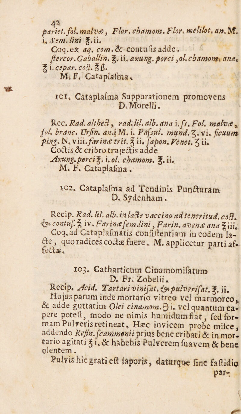 4^ pariet, fol. malva, Flor, cbctmom. Flor.meltlot. d». IVft \.S em.lini J.ii. Coq.ex aq. com.& contuis adde. ftereor.Cabailin. ii. axung.porci ^ol.cbamom. ancu f i.cepar. coli. 515. M» F* Cataplafma,. xoi9 Cataplafma Suppurationem promovens D.Morelli. Rec. Fdfdf. altheH, /i/. a i.yjr. iW. malvae, /o4 Urfin. an.i M'. i. Pafsul. mund. 5. vi. ficuum. ping«.N. win.farina; trit. § ii. japon. Venet.^ ii. Codis & cribro tra jedis adde Axung. perci^.uol. chamom. ii, M. F. Cataplafma. 102. Cataplafma ad Tendinis Punduratn D. Sydenham. Recip. Rad. hL alb. in laRe vaccino ad teneritud. colh <&contuf.% iv. Farina f em.lini, Farin. avena ana %Hie Coq.ad Cataplafmatis confidentiam in eodem la¬ cie, quo radices codas fuere, M. applicetur parti af- Cedae» loja Catharticum Cinamomifatum D. Fr. Zobelii. Recip. Ac id. Tartari vinifat.&pulverifat. Hujus parum inde mortario vitreo vel marmoreo * & adde guttatim Olei cinamom,^ i. vel quantum ca- pere potefta modo ne nimis humidumfiat, fed for¬ mam Pulveris retineat * Haec invicem probe milce, addendo Rejtn.fcammmii prius bene cribati & in mor¬ tario agitati ^ u& habebis Pulverem fuavem & bene olentem. 4 ulvis hic grati ed laporis} daturque line faflidio