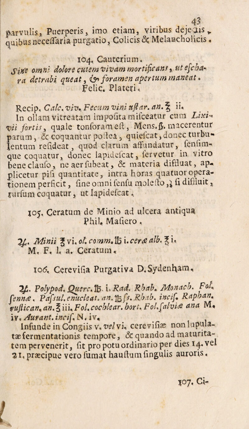 parvulis, Puerperis, imo etiam, viribus dejepis „ quibusneceiTaria purgatio, Colicis cc Melancholicis, 104.. Cauterium. Si.rfe omni dolore cutem vivam mortificans} ut efcha¬ ra detrahi, queat, &> foramen apertum maneat. Felic. Placeri« Recip. Cale, vivFecum vini ttfiar. an. \ ii. In ollam vitreatam impofitaniifceatur cum Zi.v/% vi i fortis y quale tanforamefl, Mens. 0. macerentur parum, <k coquantur poilea 3 quieicat, donec turbu¬ lentum refideat, quod clarum affundatur, fenfim- que coquatur, donec lapidefcat, fervetur in vitro beneclaufo, ne aerfubeat > & materia difduat, ap¬ plicetur pifi quantitate, intra horas quatuoropera¬ tionem perficit, fine omni fenfu mole flo ,1 fi difduit, Xarfum coquatur, ut lapidefcat.. 105, Ceratum de Minio ad ulcera antiqua PhiL Mafiero. Minii £ vi. ol. comm.ffi i. ceree alb. | i. M. F. 1. a. Ceratum. xo<5. Cerevifia Purgativa D.Sydenham. Polypod. Querc. uRad. Rhah„ Monach. Fofi fenntf. Pafsul. enucleat, an. Jfafs. Rhah. incif. Raphan, pujtican9an.§nuFoUcochlear. hort. FoLfialvice ana M« iv. Aurant. incif. N, iv.. Infunde in Congiis v. vel vh cerevifise non mpula- taefermentationis tempore, & quando ad maturita¬ tem pervenerit, fit pro potu ordinario per dies 14. vel praecipue vero fumat hauflum fingulis auroris. 107. Ci-