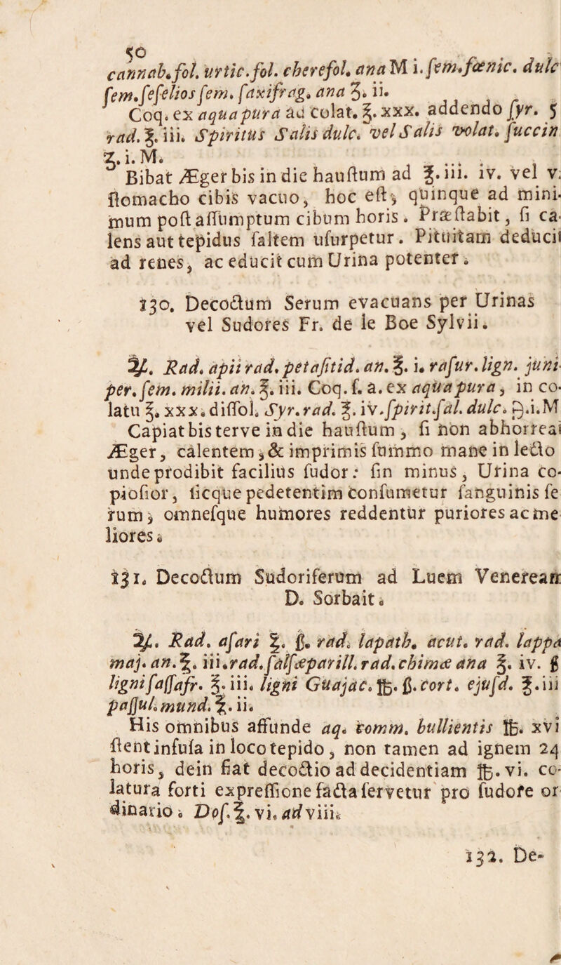 <e> cannahfot. urtic.fol. cherefol. anaUlfem.faenic, dulc fem.fefeliosfem. [axifrog, ana%. ii. Coq. ex aqua pura au colat. xxx. addendo jyr. 5 rad.%.\\\. Spiritus Sdis dulc. velSdis volat. jW/tf ^.i.M. . , „ ...... . , Bibat Mget bis in die hauftum ad 3;. m. iv. vel v. ftomacho cibis vacuo, hoc elU* quinque ad mini* mum poftafltimptum cibum horis. Praedabit, fi ca¬ lens aut tejpidus faltem ufurpetur. Pituitam deducii ad renes, ac educit cum Urina potenter» 230. Deco&um Serum evacuans per Urinas vel Sudores Fr. de ie Boe Sylvii. Rad. apii rad. petajitid. an. i* rafur. lign. ]uni- per.[em. milii. an.^.Wu Coq.f. z.zx aqua pura, in co¬ latu xxxidiffoh Syr.rad. iv.fpirit.fd. dulc. g.i.M Capiat bis terve in die hauftum, fi non abhorreas ^ger, calentem imprimis fummo mane in ledo unde prodibit facilius fudor: fin minus, Urina co- piofior, ticque pedetentim confumetur fanguinisfe rumi omnefque humores reddentur puriores ac me lioresi 231« Decodum Sudoriferum ad Luem Venerean: D. Sorbait» ^4. Rad. afari rad, lapath. acut. rad. lappa maj. an.^/n\%rad,fd[deparilLrad,cbin2<£ ana iv. # lignifajfafr- §.iii. ligni Guajac.fo.ft.cort. ejufd. f.iii pa^ul.mund.\.\\. His omnibus affunde aq* tomm. bullientis Ifc. xvi dent infula in loco tepido , non tamen ad ignem 24 horis, dein fiat decodioaddecidentiam ftj.vi. co' latura forti expreffione fadafervetur pro fudofe or dinarioi Dof.^. vi, dr/viih • s • • * 132. De-