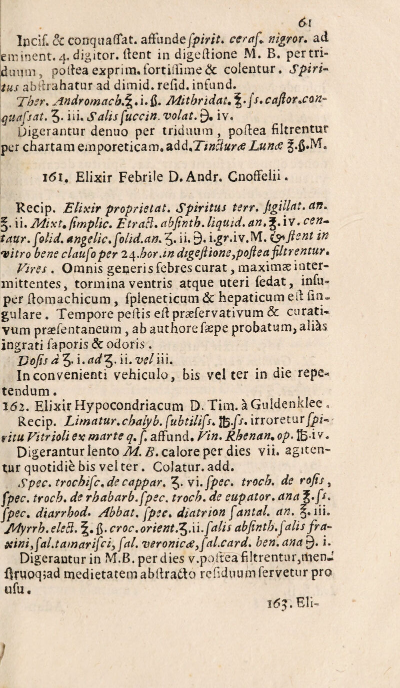 lacii! 8c conquaflat. affunde fpirit. ceraf* nigror. ad eminent. 4, digitor. dent in digedione M. B. pertri- jduum, podeaexprim.fortiffime<Sc colentur. Spiri¬ tus abdrahatur ad dimid. redd. infund. Ther. Andromacb.%,i»&. Mithridate \.\s.caftoT.con- quafsat. 5* id. Salis fuccin. volat. 9* iv. Digerantur denuo per triduum , podea filtrentur per chartam emporeticam, add*Twclurte Lun<s J.&M* i<5i. Elixir Febrile D.Andr. Cnoffelii. Recip. Elixir proprietat. Spiritus terr. Jigillat. ctn. §. ii. Mixt*fimplic. Etrael. abfinth.liqutd.an,i£.iv. ctn- taur.folid. angelic.folid.an. 5* ii* 9* (y> fient in vitro bene claufoper 2<\.bor.m dtgeftione,poftea filtrentur* Vires . Omnis generis febres curat, maximae inter¬ mittentes, tormina ventris atque uteri fedat, infu- per domachicum, fpleneticum & hepaticum ed dn- gulare . Tempore pedis ed prsefervativum & curati- Yum praefentaneum , ab authorefaepe probatum, ali&s ingrati faporis & odoris . Vofis ^ i• adf2i. ii* wliu. Inconvenienti vehiculo, bis vel ter in die repe-* tendum. 162. Elixir Hypocondriacum D. Tim. kGuldenklee, Recip. Limatur.chalyb.[ubtilifs. ffi.fs, irroretur fpV ritu Vitrioli ex marte q.f. afFund. Vin. Rhenan* op. v. Digerantur lento Z?. calore per dies vii. agiten¬ tur quotidie bis vel ter. Colatur, add. Spec. trochifc.de cappar. 5* vi.fpec. troch. de rofis, fpec. troch. de rhabarb. fpec. troch. de eupator. ana j./r. fpec. diarrhod. Abbat. fpec* diatrion fantal. an. §. lii. Myrrh. eledt. \* ff. croc.orient.^.ii.f dis abfinth.falis fra- iciniyfal.tamarifci, fal. veromc<s,faLcard. ben.ana £). i. Digerantur in M.B. per dies v.pofteafi!trentur,menJ druoq;ad medietatem abdratto rcdduum fervetur pro ufu. l6?. Eli- »