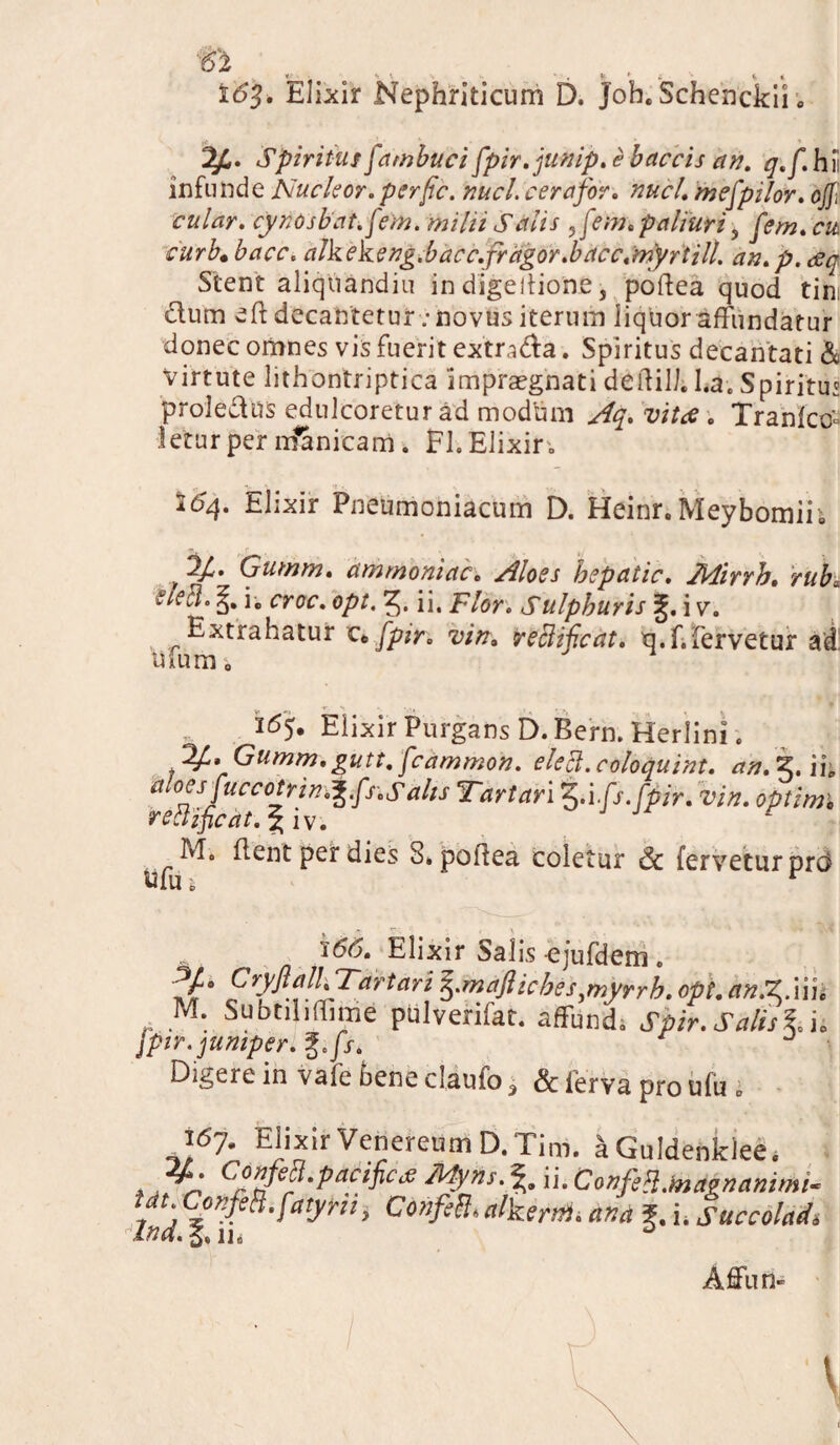 ; v 16$. Elixir Nephriticum D. Joh. Schenckii. Spiritus [amburi [pir.junip. e laccis an. q.[, hi infunde Nucleor. perfic. nuci, cera for. nuci, mefpilor, ojji cular. cynOsbat.[em. mihi Salis ,[em. paliuri, [em. cu curb.bacc. alkekeng.bacc.fragor.bacc.myrtill. an.p.gq Stent aliquandiu in digeitione, poftea quod tin dum eft decantetur „• novus iterum liquor affundatur donec omnes vis fuerit extmda. Spiritus decantati & Virtute lithontriptica ‘impraegnati deifili. l.a. Spiritus proledus edulcoretur ad modum Aq. vitae . Tranfco'° leturper nfanicam. FI.Elixir„ 264. Elixir Pneumoniacum D. Heinr. Meybomih , 2/. Gumm. ammoniac. Aloes hepatic. Mirrh. rub; tiech i„ croc. opt, ii. Flor. Sulphuris i v. Extrahatur ce[pir. vin. reclif.cat. u.f.fervetur ad Ulum. Elixir Purgans D. Bern. Herlini. . 34* Gumm. gutt. [cammon. eleci. coloquint. an. 5. ii. it oesjuccotrin.^fs.Salis Tartari 5>'i[s.[pir. vin. optimi rettificat.^iv. J Jr flent per dies S. poitea coletur & fervetur prc$ Unii r i66. Elixir Salis ejufdem . fjf4 Cryftalh Tartari mafliches^myrrh. opt. an.ZMu M. Subtiliffime pulverifat. affundi Spir. Salis IA [pir.jumper. %.[s* Digere in vafe bene claufo 3 & ierva pro ufu 0 i67. Elixir Venereum D. Tim. aGuldenkleei . z; Gwm-patific* Mjins.% ii. Confe8.fod*namMi- Ut Conftti.[atyhi> ConfetL alkertii. and 5. i. Succoladi Ind. 5,11» D Affun»