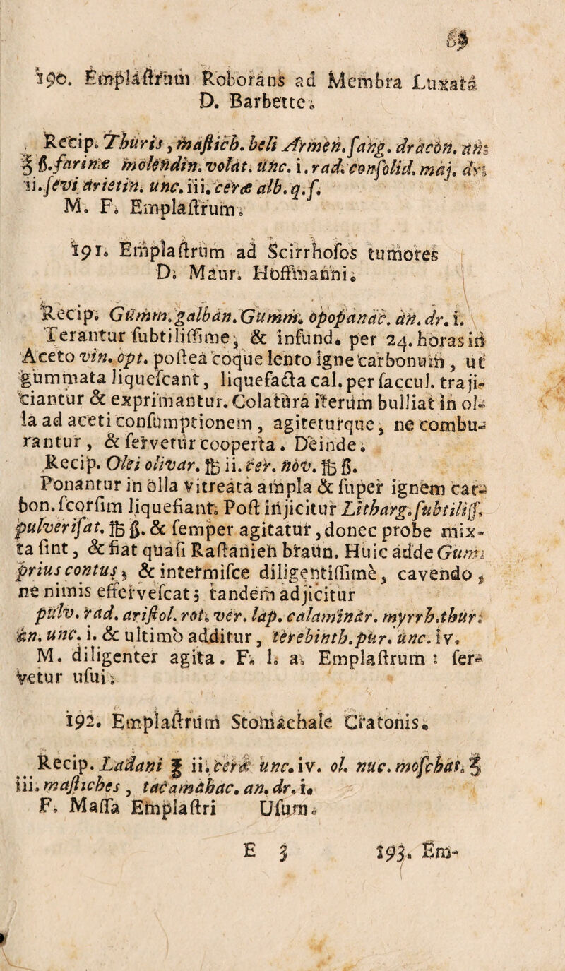 isc. Emplaftrum Roborans ad Membra Luxat& D. Barbettei Recip. Thuris, faaftich. heU Armen.fahg. drdcM. dhz % mokfidin, volat, tine, i.radvconfolid. maj. dn 'ii. feti arietin. une. nue eres alb.q.f. M. Fo Emplaftrum. 191» Emplaflrtim ad Scirrhofos tumores Di Maur, Hoffimanni; Recip» Gtimm.galbdn.Gumrif, opopanae. an. dr, i. Terantur fubtiliffime j & infund» per 24. horas id Aceto vin, opt. poilea coque lento ignetarbonuift , uc gummata Jiquefcant, liquefadla cal. per faccul. traji¬ ciantur <3c exprimantur. ColatUra iterum bulliat in ol« la ad aceti confumptionem , agiteturque s ne combu« rantur , & fervetiir cooperta . Deinde. Recip. Olei olitur. fo ii. ter. fiot. fo $. Ponantur in olla vitreata ampla & fuper ignOm cara bon.fcorfim liquefiant Poft injicitur Lltharg. fubtiliff, 'pulverifat. fo g. & femper agitatur, donec probe mix¬ ta fint, Sc fiat quafi Rafiariieh braun. Huic adde Gumi prius contus* & intetmifce diligeiitiffime, cavendo, ne nimis eftervefcat 5 tandem adjicitur piilv. rad. artftol. roti ver. lap. calamindr. myrrh.thun dn. uhcA. dc ultimo additur, terehintb.pur. une. iv. M. diligenter agita. F„ h a, Emplaftrum 1 fer*? Vetur ufuis • r >. \ 192. Empla&riim Stoiiiachale Cra tonis. V>1 • v . <, t , ,v. Recip. Ladani g \\. certi une. iv. oh nuc.mofchat^ iii. majliehes , tadamdhac, an, dr* t« F, Maflfa Empiaftri Ufenti« H 3 293. Bm* >