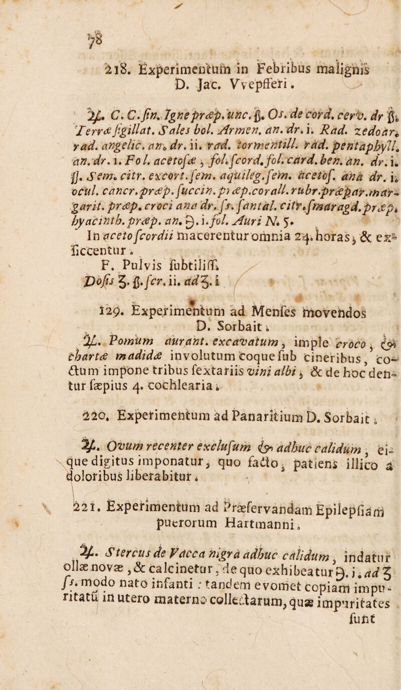 D. Jac. VvepfFeri. C. C.Jin. Igneprtfp, une, Os. de cord. cerv. dr & TerreeJigillat. Sales bol. Armen. an. dr. i. Rad. zedoar„ rad. angelic. an0 dr. ii. rad. iormentill. rad. pentaphyll. an.dr. i.Fol. acetcfae ^ foLfcorddfol. card. ben. an. dr. i. 0, Sem* citr. excors.[em. aqutleg.fem. acetcf. ana dr. i; ociil. cancr.preep.[uccin.p't<sp,corall.rubr.prrepay.mar- gant. prcsp. croci ana dr. [r. fantdl. ciirtfmaragd.prdpk byacintb.prtfp. an, g. i.fol. Auri N, 5* In aceto[cordii macerentur omnia 24. horas ^ & ex= ficcentur. F. Pulvis iubtilifll Dofis 5. fer. ii. ad5. i .9 129. Experimentum ad Mcnfes imovendos D. Sorbait ; *JJL. Pomum curant, excavatum, imple croco, ^ tbartrf madidae involutum coque fub cineribus co- dum impone tribus fextariis vini albi * & de hoc den¬ tur fepius 4. cochlearia. 220. Experimentum ad Panaritium D. Sorbait i Ovum recenter exclufum & adhuc calidum , ei- que digitus imponatur3 quo fadtos patiens illico a doloribus liberabitur. 221. Experimentum ad Praefervandam Epilepfiam puerorum Hartmanni. <4(4. Stercus de V at c a nigra adhuc calidum a indatur ollae novae, & calcinetur;de quo exhibeatur a. j ■ ad 3 fs. modo nato infanti ; tandem evomet copiam impu - ntatb in utero materno colledarum?quse impuritates fune