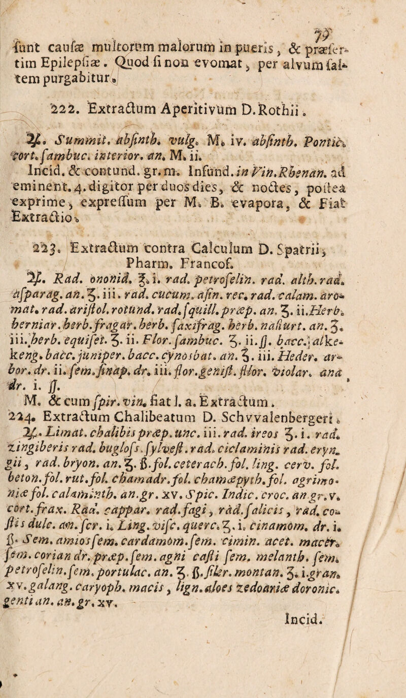 Funt caufae mvltomm malorum in pueris, Sc pmfer» tim Epiiepfia. Quod fi non evomat , per alvum fai* tem purgabitur 8 '222. Extradum Aperitivdm D.Rothii. Summit, abfinth. mlg* Mb iv. abfinth, Poniih corufambite. interior. an. IVE ii. Incid. Sc eontund. gr. ni. Infund. in Vin.Rhenan. ad eminent. 4. digitor per duos dies, Sc nodes, poiiea exprime, exprelTiim per M* B. evapora. & Fiat Extradioo 223. Extradum contra Calculum D. Spatrii, Pharm. Francof. Rad. ononid. i^AVrad. petrofelin. rad. alth.rai\ afparag. an. 5* iii. rad. cucum, ajin. ree, rad. calam. aro* mat. rad. ariftol, rotund. radfquili, praep. an. 3. ii.Herb. berniar .herb. fr agar. herb. faxifrag. herb. nafiurt. an. J* iii.^er^. Squifet. 3* ii* Flor.fambuc. 3* i i *-jJ. baccfal ke- keng.bacc.juniper.bacc.cynosbat. an.3* iii. Heder. ar* hor. dr. ii. fem.finap. dr. iii. flor.gentfi. filor. Znolar. ana dr. i. jj. M. Sc cum fpir. vin. fiat J. a. Extradum. 224. Extradum Chalibeatum D. Schvvalenbergeri 4 If . Limat, cbalibispresp. unc. iii. rad. ireos 3* i« radU zingiberis rad. buglofs.fylveft .rad. ciclaminis rad. erynm gii, r ad. bryon. an. 5. ft-fol. ce ter ach.fol. ling. cerv. foL beton.fol.vut.fol. chamadr.fol. chamdepyth.fol. agriwo* nue fol. caUminth. an.gr. xv. Spic. Indic, croc. an gr. v. cort.frax. Rad. cappar. rad. fagi , rad.falicis, rad.co& Jhs dulc. aw.fcr. i. Ling. vife. quercie cinamom. dr. i, fi. Sem. amiosfem. cardamomfem. cimin. acet. macer* pm.corian dr. praep.fem.agni cafli fem. melanth. fem* petrofelin.[em.portulae, an. 3. R.filer. montan. i.gran» xv.galang. caryoph. macis, lign.aloes zedoardae doronic* genti an. an.gr. xr. - Incid.