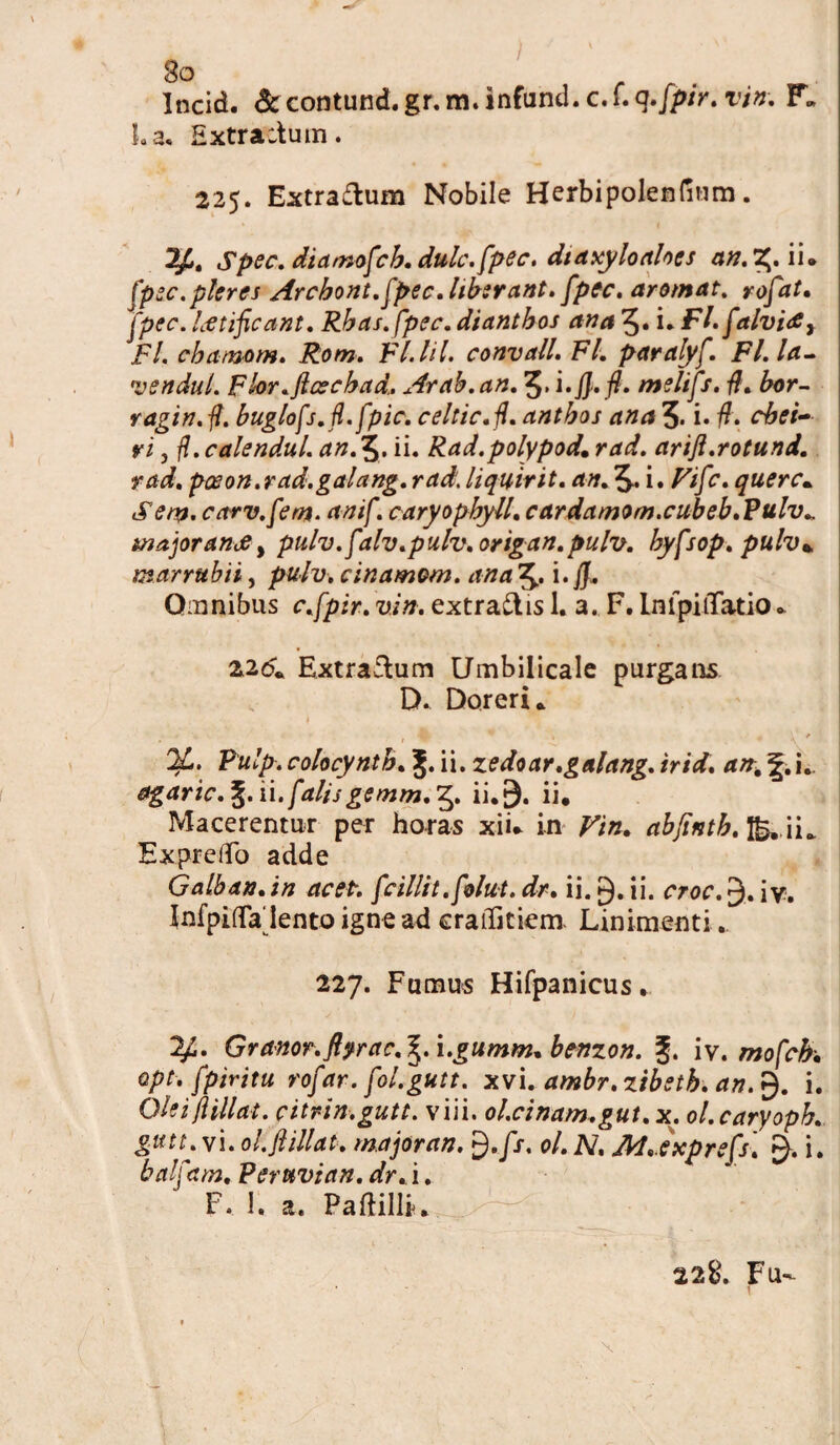 I Incid. <3uontund.gr.m.infund.c,f.g./p/>. vin. F„ La, Extractum. 225. Extraftum Nobile Herbipolenfium. Spec. diamofch. dulc.fpec. dia xylo abes an.Z,. ii. fpec.pleres Arcbont. fpec.liberant. fpec. aromat. rofat. fpec. laetificant. Rbas. fpec. diantbos ana 5. i* Fl. falvi<£y Fl. cbamom. Rom. Fl.lil. convall. Fl. paralyf. Fl.la- vendul. Fbr.ftcecbad.. Arab.an. 5. i. fi.fi. meltfs. fi. bor- ragin. fi. buglofs.fi. fpic. celtic.fi. antbos ana 3. i» fi. cbei- ri j fl. calendul. an.X^. ii. Rad.polypod. rad. arift.rotund. rad. poeon.rad.galang. rad. liquirit. an. 3-. i. Vifc. querc. Seni, carv.fem. anif. caryopbyll. cardamom.cubeb.Pulv„ majoranedy pulv.falv.pulv.origan.pulv. byfsop. pulv* marrubii, pulv. cinamom. ana 3- i. fi. Omnibus c.fpir. vin. extraftis 1. a. F. InipiiTatio * 226. Extractum Umbilicale purgans D. Doreri. •& 9 ■ > * \ f %. Pulp. colocyntb. J. ii. zedoar.galang. irid. an% i.. agaric. %. ii. falisgemm.Zy. ii. 9. ii. Macerentur per horas xii* in Vin. abfintb.^ H^ ExpreiTo adde Galban.in acet, f cillit .folut. dr. ii. ii. croc. 3. iv. InfpifTa lento igne ad craiTitiem Linimenti.. 227. Fumus Hifpanicus, y.. Granor.ftyrac.^.i.gumm.benzon. g. iv. mofch Qpt. fpiritu rofar. fol.gutt. xvi. ambr.zibstb. an.$. i. Qieifiillat. citrin.gutt. viii. ol.cinam.gut.x. ol.caryoph. gutL vi. ol.fi tllat. major an. $.fs, ol. N, M.etcprefs. i. balfam. Pert&vian. dr. i. F. 1. a. Paftilli. 228. Fu- * ■ r