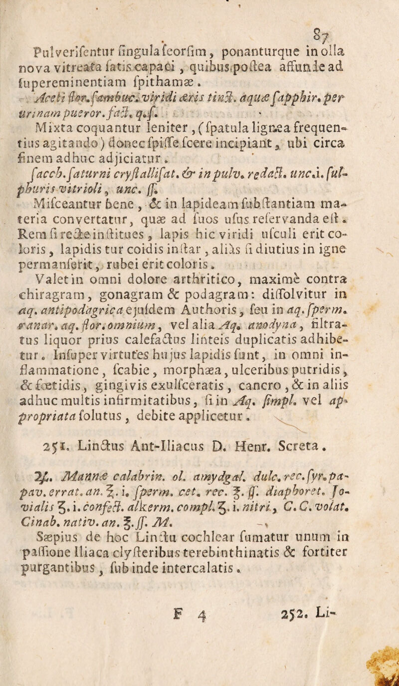 1 s7 Pulverifentur ungula feorfim, ponanturque in olla nova vitreata fatis capaci , quibus.poftea affunde ad Supereminentiam fpithamae. Aceti for.fambiw, viridi Aris tin%. aqu<ef tpphin per urinam pueror. faci* q±f. Mixta coquantur leniter, (fpatula lignea frequen*» tius agitando) donecfpiffe fcere incipiant% ubi circa finem adhuc adjiciatur. faccb.faturni cryfiallifat. & inpulv* redaft. uncj.ful- pburisvitrioU 5 unc. f]* Mifceantur bene , Sc in lapideam fiibdantiam ma¬ teria convertatur, quae ad fuos ufus refervanda elK Rem fire&e-inftitues , lapis hic viridi ufculi erit co¬ loris , lapidis tur coidis indar , alias fi diutius in igne permanferit, rubei erit coloris. Valet in omni dolore arthritico, maxime contra chiragram, gonagram & podagram: diflolvitur in aq. antipodagricci e jufdem Authoris, feu in aq.fperm. panar, aq. flor, omnium, vel alia Aq. amdynct, nitra¬ tus liquor prius calefadus linteis duplicatis adhibe¬ tur. Infuper virtutes hu jus lapidis funt, in omni in¬ flammatione , fcabie, morphaea, ulceribus putridis, & foetidis, gingivis exulfceratis , cancro , & in aliis adhuc multis infirmitatibus, fi in Aq* jtmpl. vel ap* propriata folutus , debite applicetur. 251» Lindus Ant-Iliacus D. Henr. Screta. 1AdannA calabrin. ol. amydgal. dulc.rec.fyr.pa- pav. errat, an. i, fperm. cetm rcc. (f. diapboret. Jo¬ vialis 5. i. confeff. alkerm. compl. J. i. nitri.y C. C. volat. Cinab. nativ. an. %.ff. M. -» Saepius de hoc Lindu cochlear fumatur unum in padione Iliaca clyfteribus terebinthinatis & fortiter purgantibus, fub inde intercalatis.