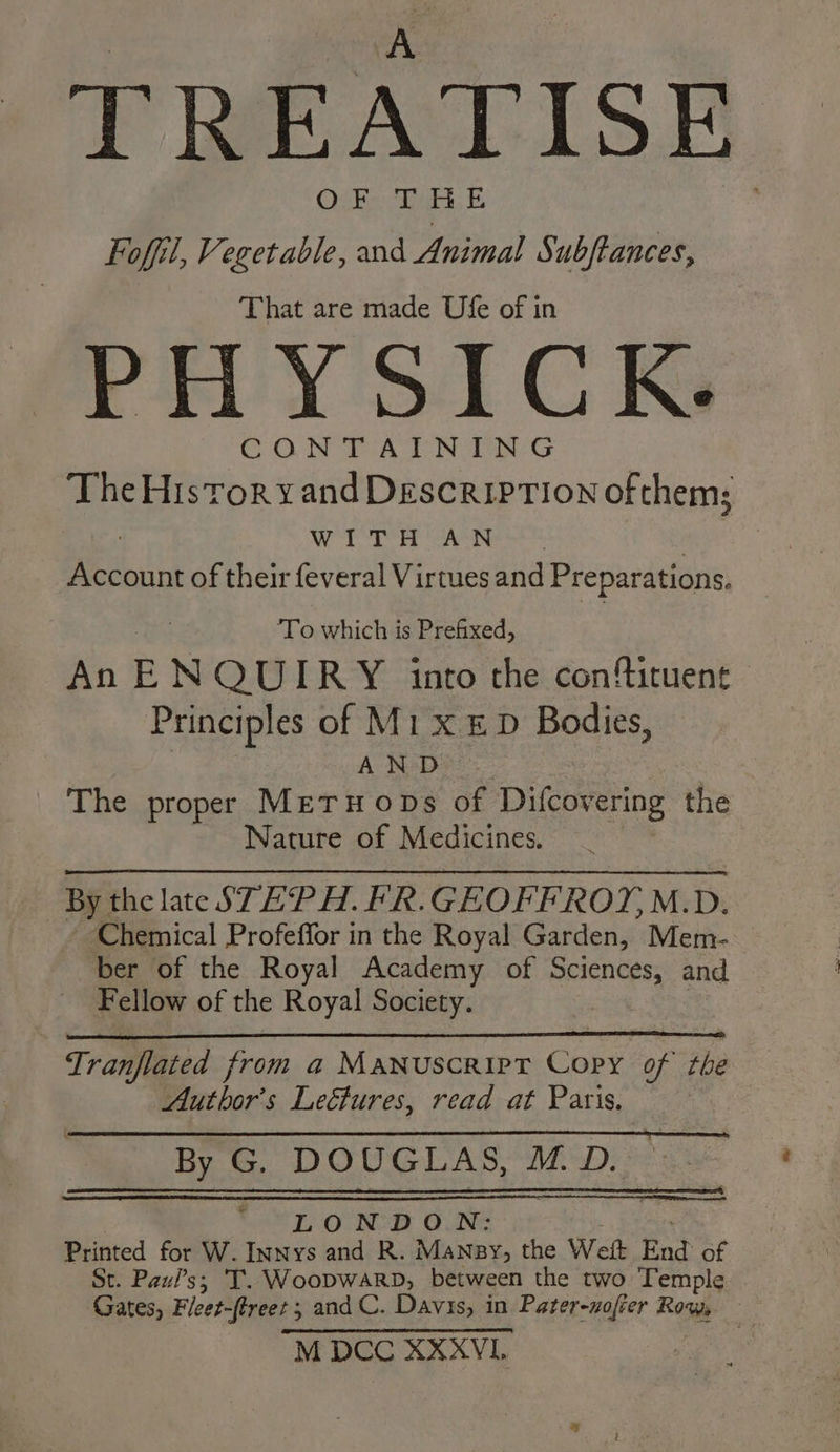 TREATISE Foffil, Vegetable, and Animal Subftances, That are made Ufe of in PHY SICK. CONTAINING The Historvyand Description of them; WITH AN Account of their feveral Virtues and Preparations. ‘To which is Prefixed, An E NQUIRY into the confituent Principles of M1 x &amp; D Bodies, AND The proper METHODS of Difcovering the Nature of Medicines. By the late STEPH. FR. GEOFFROYM. Dz. Chemical Profeffor in the Royal Garden, Mem- ber of the Royal Academy of Sciences, and Fellow of the Royal Society. Tranflated from a Manuscrirt Cory of the Author's Lectures, read at Paris. By G. DOUGLAS, M.D. 7 ae POON OUNG Printed for W. Innys and R. Mansy, the Wet End of St. Pazi’s; T. Woopwarp, between the two Temple Cates, Fleet-(treet ; and C. Davis, in Pater-nofier Ros M DCC XXXVL