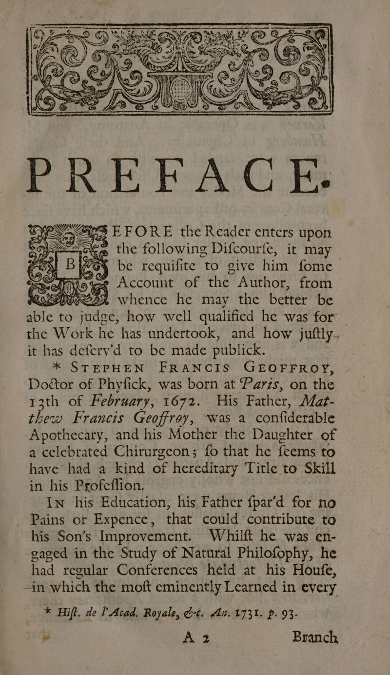 PREFACE. o¥ON ZS EFORE the Reader enters upon ; ae =A = % S\ = = 2) @ Wir Sp © » the following Difcourfe, it may be requifite to give him fome p Account of the Author, from POOR whence he may the better be ‘iile to nays how well qualified he was for the W ark he has undertook, and how juftly.. it has deferv’d to be made publick. * STEPHEN FRANCIS GEOFFROY, Doétor of Phyfick, was born at Paris, on the 13th of February, 1672. His Father, Maé- thew Francis Geoffroy, ‘was a confiderable Apothecary, and his Mother the Daughter of a celebrated Chirurgeon; fo that he feems to have had a kind of hereditary Title to Skill in his Profeflion, In his Education, his Father fpar’d for no Pains or Expence, that could contribute to his Son’s Improvement. Whilft he was en- gaged in the Study of Natural Philofophy, he had regular Conferences held at his Houfe, -in which the moft eminently Learned in every * Hift. de PAcad. Royale, Ge. Ait. t731. p. 93- * ae ied Branch
