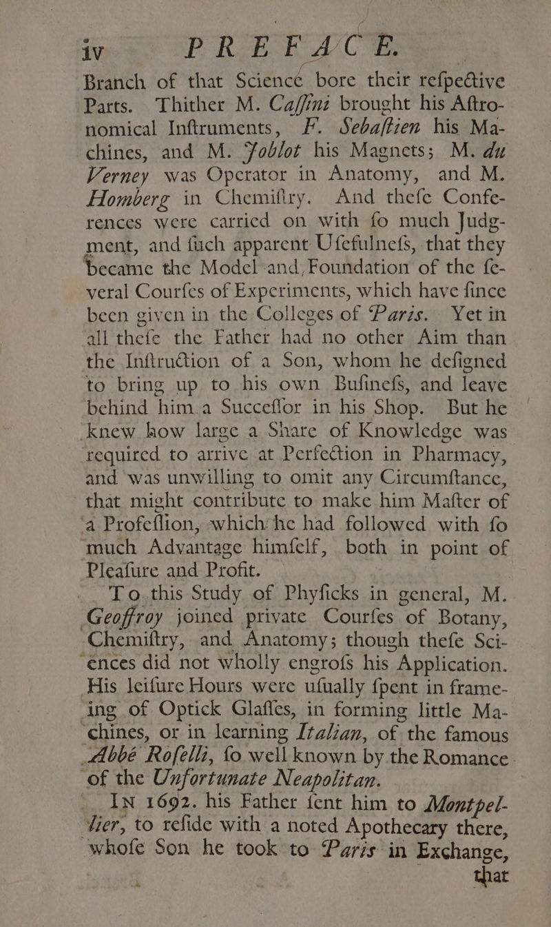 Re REECE Branch of that Science bore their refpedive Parts. Thither M. Caffnz brought his Aftro- nomical Inftruments, F. Sebaftzen his Ma- chines, and M. Job/ot his Magnets; M. du Verney was Operator in Anatomy, and M. Homberg in Chemiflry. And thefe Confe- rences were carried on with fo much Judg- ment, and fich apparent Ufefulnefs, that they became the Model and, Foundation of the fe- veral Courfes of Experiments, which have fince been given in the Colleges of Parzs. Yet in all thefe the Father had no other Aim than the Infru€tion of a Son, whom he defigned to bring up to his own Bufinefs, and leave behind him.a Succeflor in his Shop. But he knew how large a Share of Knowledge was required to arrive at Perfection in Pharmacy, and was unwilling to omit any Circumftance, that might contribute to make him Mafter of ‘a Profeflion, which he had followed with fo ‘much Advantage himfelf, both in point of Pleafure and Profit. To.this Study of Phyficks in general, M. Geoffroy joined private Courfes ae Botany, -Chemiftry, and Anatomy; though thefe Sci- ‘ences did not wholly engrofs his. Application. His leifure Hours were ufuually {pent in frame- Ang of Optick Glafles, in forming little Ma- “chines, or in learning Italzan, of; the famous Abbé Rofelli, fo well known by the Romance. ‘of the Unfortunate Neapolitan. ' In 1692. his Father fent him to Mont pel- tier, to refide with a noted Apothecary there, whofe Son he took to Paris in Exchange, that