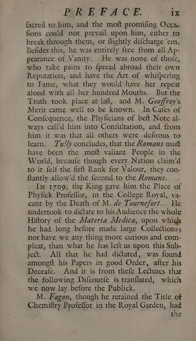 facred to him, and the moft promifing Occa, fions could not prevail upon him, cither to break through them, or flightly difcharge ‘em, Befides this, he was entirely free from all Ap- pearance of Vanity. He was none of thotc, who take pains to {pread abroad their own Reputation, and have the Art of whifpcring to Fame, what they would have her repeat aloud with ali her hundred Mouths. But the Truth took place at laft, and M. Geoffroy’s Merit came well to be known. In Cafes of Confequence, the Phyficians of beft Note al- ways call’a him into Contultation, and from him it was that all others were defirous to learn. Zu//y concludes, that the Romans mutt have been the moft valiant People in the World, becaufe though every Nation claim’d to it felf the firft Rank for Valour, they con- {tantly allow’d the fecond to the Romans. In 1709, the King gave him the Place of Phyfick Profeffor, in the College Royal, va- cant by the Death of M. de Tournefort. He undertook to dictate to his Audience the whole Hiftory of the Materia Medica, upon whigh he had long before made large Collections; nor have we any thing more curious and com- pleat, than what he has left us upon this Sub- ject. All that he had dittated, was found amoneft his Papers in good Order, after his Deceafe. And it is from thefe LeCtures that the following Difcourfe is tranflated, which we now lay before the Publick. | M. Fagon, though he retained the Title of Chemiftry Profeflor in the Royal Garden, had bi the