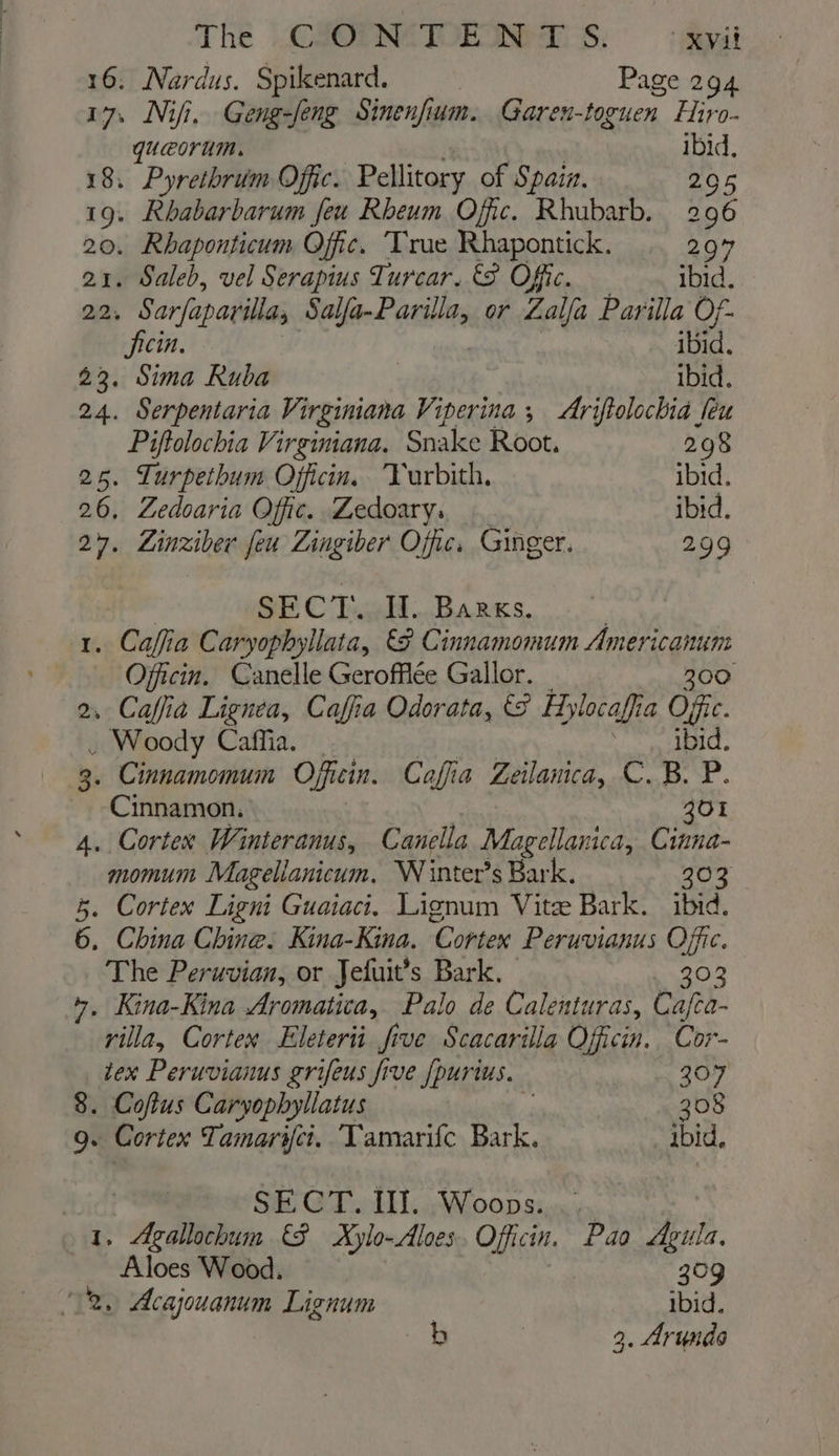 The .CXOPNATOR Nes; Ayal 16. Nardus. Spikenard. Page 294 17, Nii. Geng-feng Sinenfium. Garen-toguen Hiro- quaeorum. ibid. 18. Pyrethriim Offic. Pellitory of Spain. 295 19. Rbabarbarum feu Rheum Offic. Rhubarb. 296 20. Rhaponticum Offic. Trae Rhapontick. 297 21. Saleb, vel Serapius Turcar. &amp;8 Offic. ibid. 22, Sarfaparila Seed gate or Lalfa Parilla Of- ficin. ibid. 23. Sima Ruba ibid. 24. Serpentaria Virginiana Viperina ; Ariftolochia feu Piftolochia Virginiana. Snake Root. 298 25. Lurpethum Officin. Yurbith, ibid. 26, Zedoaria Offic. Zedoary. ibid. 27. ZLinziber feu Zingiber Offic. Ginger. 299 SECT. Il. Barks. 1. Caffia Caryophyllata, &amp;F Cinnamomum Ameen Officin. Canelle Gerofflée Gallor. 2, Caffia Lignea, Cafia Odorata, &amp; Hylocaffia Ofc. . Woody Caffia. Sg LICL 3. Cinnamomum Officin. Caffia Zeilamica, C.B. P. ~ Cinnamon. 301 4. Cortex Winteranus, Canella Magellanica, Cinna- momum Magellanicum, WN inter’s Bark. 203 5. Cortex Ligni Guaiaci, Lignum Vite Bark. ibid. 6. China Chine. Kina-Kina. ‘Cortex Peruvianus Offic. The Peruvian, or Jefuit’s Bark. 303 +. Kina-Kina Aromatica, Palo de Calenturas, Cafca- villa, Cortex Eleterii five Scacarila Officin. Cor- tex Peruvianus grifeus five {purius, 307 8. Coftus Caryophyllatus | 308 9. Cortex Tamaryct. Tamarifc Bark. ibid, SECT. II]. Woops... 1. Agallochum (3 Xylo-Aloes. Officin. Pao Agula. Aloes Wood. 309 2. Acajouanum Lignum ibid. b | 3. Arunds