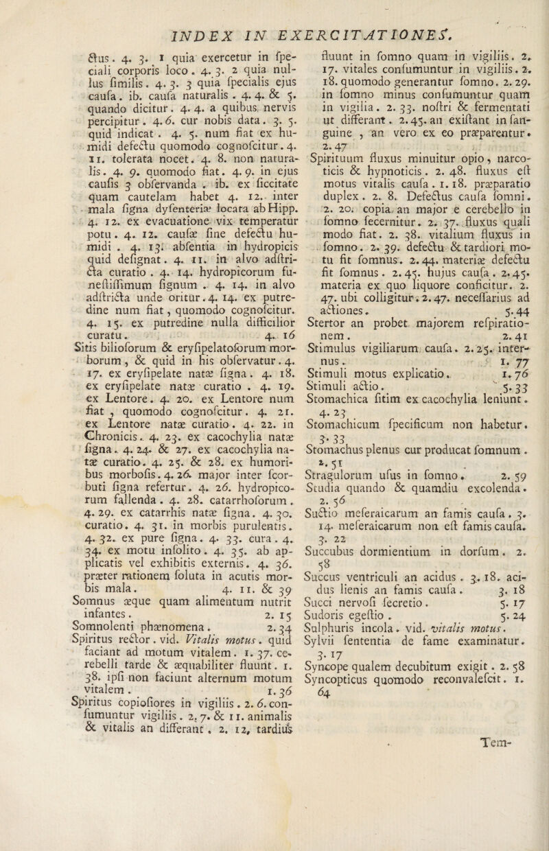 aus. 4. 3. 1 quia exercetur in fpe- ciaìi corporis loco . 4.3. 2 quia nul- lus fimilis, 4. 3. 3 quia fpecialis ejus caufa. ib. cauta naturaiis . 4.4. &amp; 5. quando dicitur. 4. 4. a quibus, nervis percipitur. 4.&lt;5. cur nobis data. 3. 5. quid indicat . 4. 5. nurn fiat ex hu- midi defeau quomodo cognofcitur. 4. 11. tolerata nocet. 4. 8. non natura- lis. 4. 9. quomodo fiat. 4. 9. in ejus caufis 3 obfervanda . ib. ex ficcitate quam cautelarci habet 4. 12. inter mala Ugna dyfentena? locata abHipp. 4. 12. ex evacuatione vix temperatur potu . 4. 12. caufa: fine defedlu hu- midi . 4. 13. abfentia in hydropicis' quid defignat. 4. ri. in alvo adftri- 6ta curatio . 4. 14. hydroptcorum fu» nefiiffimum fignum 4. 14. in alvo adftridla unde oritur. 4. 14. ex putre¬ dine num fiat, quomodo cognofcitur. 4. 15. ex putredine nulla difficilior curatu. 4. 16 Sitis bilioforum Se eryfipelatoforum mor- borum , Se quid in his obfervatur. 4. 17. ex eryfipelate nata? figna. 4. 18. ex eryfipelate nata? curatio . 4. 19. ex Lentore. 4. 20. ex Lentore num fiat , quomodo cognofcitur. 4. 2r. ex Lentore nata? curatio . 4. 22. in Ghronicis.. 4. 23. ex cacochylia nata? figna.. 4. 24. Se 27. ex cacochylia na¬ tae curatio. 4. 25. Se 28. ex humori- bus morbofis. 4. 26. major inter fcor- buti figna refertur. 4. 26. hydropico- rum fallenda . 4. 28. catarrhoforum . 4. 29. ex catarrhis natae figna. 4. 30. curatio. 4. 31. in morbis purulenti. 4. 32. ex pure figna. 4. 33. cura . 4. 34. ex motu infolito. 4. 35. ab ap- plicatis vel exhibitis externis. 4. 36. pra?ter rationem foluta in acutis mor¬ bis mala. 4. 11, &amp; 39 Somnus aeque quam alimentum nutrit infantes. 2. 15 Somnolenti phaenomena . 2.34 Spiritus redlor. vid. Vitalis motus. quid faciant ad motum vitalem. 1. 37. ce¬ rebelli tarde Se aequabiliter fluunt. 1. 38. ipfi non faciunt alternum motum vitalem. 1.36 Spiritus copiofiores in vigiliis . 2. 6. con¬ fumuntur vigiliis. 2. 7. &amp; r 1. animali &amp; vitalis an differant , 2. 12, tardità fluunt in fomno quam in vigiliis. 2.. 17. vitales confumuntur in vigiliis. 2. 18. quomodo generantur fomno. 2. 29. in fomno minus confumuntur quam in vigilia. 2.33. nofiri Se fermentati ut differant. 2.45. an exifiant in fan- guìne , an vero ex eo praeparentur • 2\47 Spiritarmi fiuxus minuitur opio, narco¬ tici Se hypnoticis. 2. 48. fiuxus efi: motus vitalis caufa. 1.18. preparano duplex . 2. 8. Defedlus caufa fomni. 2. 20. copia, an major e cerebello in fomno fecernitur. 2. 37. fiuxus quali modo fiat. 2. 38. vitalium fiuxus in fomno. 2. 39. defedlu Se tardiori mo¬ tu fit fomnus. 2.44. materie defedlu fit fomnus. 2. 4J. hujus caufa. 2.45. materia ex quo liquore conficitur. 2. 47. ubi colligitur. 2.47. neceffarius ad adliones. 5.44 Stertor an probet majorem refpiratio- nem. 2. 41 Stimulus vigiliarum caufa. 2.25. intera nus. ' ■,}■ 1. 77 Stimuli motus explicatio. 1.76 Stimuli adtio. 5.33 Stomachica fitim ex cacochylia leniunt. 4* 23' # Stomachicum fpecificum non habetur» 3• 33 Stomachus plenus curproducat fomnumt. 1. 51 Stragulorum ufus in fomno. . 2* .59 Studia quando Se quamdiu excolenda. 2. 56 Sudlio meferaicarum an famis caufa. 3. 14. meferaicarum non efi: famis caufa. 3. 22 Succubus dormientium in dorfum. 2. 58 Succus ventriculi an acidus. 3.18. aci- dus lienis an famis caufa. 3. 18 Succi nervofi fecretio. 5. 17 Sudoris egefiio . 5. 24 Sulphuris incoia. vid. vitalis motus. Sylvii fententia de fame examinatur. 3- Syncope qualem decubìtum exigit. 2. 58 Syncopticus quomodo reconvalefcit. 1. 64 Tem-