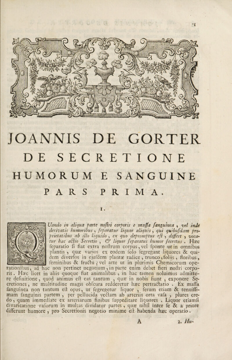 JOANNIS DE GORTER DE SECRET IONE HUMORUM E SANGUINE PARS PRIMA. I . Uando in aliqua parte nofìri corporis e maffa fangutnea , vel indè derivai is humoribus , feparatur liquor aliqhis , qui quibufdarri prò- prietatibus ab ilio liquido , ex quo depromptus ejl , dijfert ? voca~ tur brec aHio Secretio , Ó* liquor feparatus humor fecretus . Ha?c feparatio fi fiat extra nofirum corpus, vel fponte ut in omnibus plantis , qua* varios ex eodem folo fegregant liquores &amp; qui- dem diverlos in ejufdem pianta radice ^ tronco ,foliis, fiori bus, feminibus &amp; frudbu ; vel arte ut in plurimis Chemicorum ope- rationibus, ad hoc non pertinet negotium , in parte enim debet fieri noftri corpo¬ ris. Harc licet in aliis quoque fiat animalibus , in hac tamen noluimus admitte- re definitione , quod animus efi eas tantum , quas in nobis fiunt , exponere Se- cretiones, ne multitudine magis obfcura redderetur hasc pertraóbatio . Ex mafia fanguinea non tantum efi opus, ut fegregetur liquor , ferum etiam &amp; tenuifii- mam fanguinis partem , per pellucida vedbam ab arteriis orta vafa , plures cre¬ do , quam immediate ex arceriarum finibus iuppeditare liquores . Liquor etiamfi divaricatione vaforum in multas dividatur partes , qua* nihil inter fe &amp; a priore differunt humore 5 prò Secretionis negotio minime efi habenda hasc operatio. A 2. Hu -