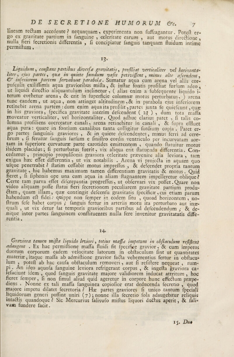 ìlneam renani accedente ? nequaquam, experimenta non fuffragantur. Potefi er¬ go ex gravitate partium in fanguine , celeri tate earum , aut motus diredione , nuIla fieri fecretionis differentia , fi concipiatur fanguis tanquam fiuidum intime permifium. 13- Liquidum, confians partibus diverfa gravitatisi prò fili at verticaliter vel horizonta- iiter^ ejus partes, qua in quiete fundum vafts petivijfent, minus alte accendenti &amp; inferiorem partem ferva bunt parabola. Sumatur aqua cum arena vel aliis cor- pufculis exiliflìmis aqua gravioribus mifia, &amp; infiar fontis profìliat furfum adeo , ut liquidi diredio aliquantulurn inclinetur , ( alias enim a fubfequente liquido i- terum evehetur arena, &amp; erit in fuperficie columnac motus perturbatus, ) arena tunc eandem , ut aqua, non attinget altitudinem ,&amp; in parabola ejus inferiorem retinebit arena partem :dum enim aqua ita profilit, partes juxta fe quiefeunt, quae in bis graviora, fpecifica gravitate interim defeendent ( 23 ) , dum tota mafia moveatur verticaliter, vel horizontaliter. Q_uod adhuc clarius patet , fi talis co- lumna profiliens coerceatur canali, arena retinebitur in canali , &amp; fupra effluet aqua pura : quare in fontium canalibus tanta colligitur fordium copia * Patet er¬ go partes fanguinis graviores , &amp; in quiete defeendentes, minus ferri ad cere- brum , fi feratur fanguis furfum e finifiro cordis ventriculo per incurvatami aor- tam in fuperiore curvatura parte carotides emittentem , quando fiatuitur motus ibidem placidus ; fi perturbatus fuerit, vix aliqua erit fiatuenda differentia, Con- cedamus , principio propulfionis graviora ceìeritate pravenire alia leviora , tam exigua hxc efiet differentia, ut vix notabilis . Arena vi projeda in aquam quo ufque penetrabit ? fiatim ceffabit motus imprefius , &amp; defeendet propria tantum gravitate , hic habemus maximam tamen differentiam gravitatis &amp; motus. Quid fieret, fi fiphonis ope una cum aqua in aliam fiagnantem impelleretur oblique? Certe tam parva efiet diferepantia progreffus, ut obfervari vix poffet. Quare non video aliquam pofie fiatiti fieri fecretionem peculiarem gravitate partium produ- dam, quam illam, qux contingit defeenfu gravitatis fpecificas, cui etiam parum liabendum efi fidei .* quippe non femper in eodem fìtu , quoad horizontem , no- firum fefe habet corpus ; fanguis fertur in arteriis motu ita perturbato aut inac¬ quali , ut vix detur fat temporis gravioribus partibus ad defeendendum y &amp; de- nique inter partes fanguinem conftituentes nulla fere invenitur gravitatati diffe¬ rentia . ì4= Graviora tamen mifia liquido levi ori, totius maffa impetum in obfiacuìum refi fieni aàaugent . Ex hac permifiione mafia fluidi fit ifpecifke gravior, &amp; cum impetus duorum corporum eadem velocitate latqrum in obfiacuìum fìnt ut quantitates materiae, itaque mafia ab admiftione gravior fada vehementius fertur in obfiacu* lum , potefi ab hac caufa obfiacuìum removeri, aut fi refifiere nequeat , rum- pi , An ideo aquofa fanguine leviora refrigerant corpus , &amp; ingefta graviora ca- lefaciunt idem , quod fanguis gravitate majore validiorem inducat attritum , hoc fieret femper, fi non fimul aliud quid ageretur in corpore hunc effedum prape- diens * Nonne ex tali mafia fanguinea copiofior erat deducenda (ecretio , quod majore impetu dilatet fecretoria ? Hac partes graviores fi unico tantum fpeeiali liquidorum generi pofiint uniri (7)*, nonne illa fecretio fola adaugebitur reliquis ìntadis quandoque ? Sic Mercurius falivofo mifius liquori dudus aperit, &amp; fali^ vam fundere facit. 15. Du*