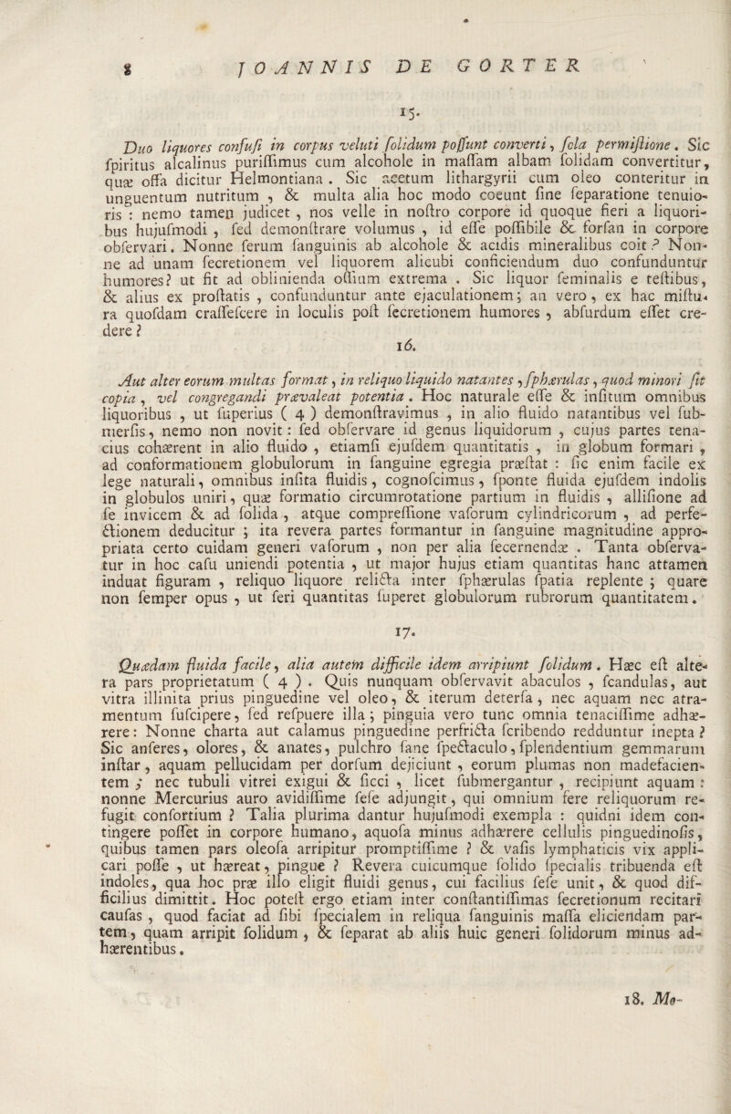 A % J 0 A N N I $ DE GORE E R 15* Duo liquores confufi in corpus vdutì folidum poffunt converti, fola permiftione, Sic fpiritus alcalinus puriflimus cum alcohole in maflam albatri folidam convertitur, quse offa dicitur Helmontiana . Sic aeetum lithargyrii cum oieo conteritur in unguentum nutritum , &amp; multa alia hoc modo coeunt fine feparatione tenuto- ris : nemo tamen judicet , nos velie in noftro corpore id quoque fieri a liquori- bus hujufmodi , fed demonftrare volumus , id effe poffibile &amp; forfan in corpore obfervari. Nonne ferum fanguinis ab aìcohole &amp; acidis mineralibus coit fi Non¬ ne ad unam fecretionem ve! liquorem alicubi conficiendum duo confunduntur humores? ut fit ad oblinienda oflium extrema . Sic liquor feminalis e teftibus, &amp; alius ex proffatis , confunduntur ante ejaculationem ; an vero, ex hac miffu* ra quofdam craflefcere in loculis poli fecretionem humores , abfurdum efifet cre¬ dere ? 16. Aut alter eorum multas format, in reliquo liquido natantes , fphxrulas, quod minori fit copia , vel congregandi prcevaleat potentia , Hoc naturale effe &amp; infìtum omnibus liquoribus , ut fuperius ( 4 ) demonffravimus , in alio fluido natantibus vel fub- merfis, nemo non novit : fed obfervare id genus liquidorum , cujus partes rena- cius cohi^rent in alio fluido , etiamfi ejufdem quantitatis , in globum formari , ad conformationem globulorum in fanguine egregia prseffat : fio enim facile ex lege naturali, omnibus infita fluidis, cognofcimus, fponte fluida ejufdem indolis in globulos uniri, quae formatio circumrotatione partium in fluidis , allifione ad fe invicem &amp; ad folida , atque compreflione vaforum cylindricorum , ad perfe- dfionem deducitur ; ita revera partes formantur in fanguine magnitudine appro¬ priata certo cuidam generi vaforum , non per alia fecernendoe . Tanta obferva- tur in hoc cafu uniendi potentia , ut major hujus etiam quantitas hanc attamen induat figuram , reliquo liquore reliffa inter fphaerulas fpatia repiente ; quare non femper opus , ut feri quantitas fuperet globulorum rubrorum quantitatem. 17* Qjicedam fluida facile, alia autem difficile idem arripiunt folidum, Hsec eff: alte¬ ra pars proprietatum ( 4 ) . Quis nunquam obfervavit abaculos , fcandulas, aut vitra illinita prius pinguedine vel oleo, &amp; iterum deterfa , nec aquam nec atra- mentum fufcipere, fed refpuere illa; pinguia vero tunc omnia tenaciflime adhae- rere: Nonne charta aut calamus pinguedine perfridla fcribendo redduntur inepta ? Sic anferes, olores, &amp; anates, pulchro fané fpe&amp;aculo, fplendentium gemmarum inftar, aquam pellucidam per dorfum dejiciunt , eorum plumas non madefacien- tem y nec tubuli vitrei exigui &amp; fìccì , licet fubmergantur , recipiunt aquam : nonne Mercurius auro avidiffìme fefe adjungit, qui omnium fere reliquorum re- fugit confortium ? Talia plurima dantur hujufmodi exempla : quidni idem con¬ tingere poflet in corpore fiumano, aquofa minus adhserere cellulis pinguedinofis, quibus tamen pars oleofa arripitur promptiffime l &amp; vafis lymphaticis vix appli¬ cali poffe , ut htereat, pingue ì Revera cuicumque folido fpecialis tribuenda eff indoles, qua hoc prae ilio eligit fluidi genus, cui facilius fefe unit, &amp; quod dif- ficilius dimittit * Hoc potei!: ergo etiam inter conffantiflìmas fecretionum recitari caufas , quod faciat ad fibi fpecialem in reliqua fanguinis mafia elicieildam par- tem ? quam arripit folidum , &amp; feparat ab aliis huic generi folidorum minus ad- haerentibus.