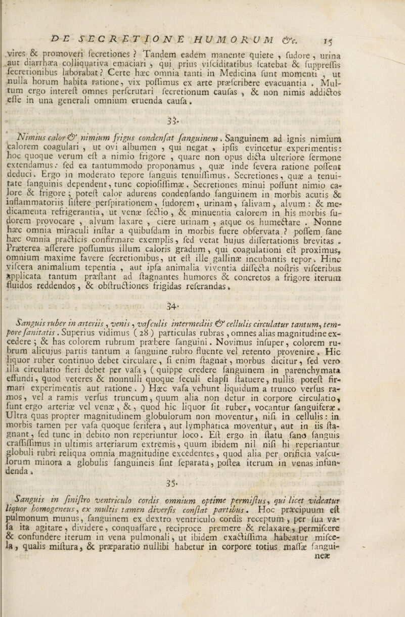 vìres &amp; promoveri fecretiones ? Tandem eadem manente quiete , fudore , urina aut diarr lue a colliquativi emaciari , qui prius vifciditatibus Icatebat &amp; fuppreffis fecretionibus laborabat? Certe hirc omnia tanti in Medicina funt momenti , ut nulla horum habita ratione, vix pofiìmus ex arte prsefcribere evacuantia . Mul- tum ergo intereft omnes perfcrutari fecretionum caufas * &amp; non nimis addi&amp;os effe in una generali omnium eruenda caufa * Nimius calor &amp;. nimlum frigus condenfat fanguinem . Sanguinerà ad ignis nimium calorem coagulati , ut ovi albumen , qui negat , ipfis evincetur experimentis : hoc quoque veruni eff a nimio frigore , quare non opus difta ulteriore fermone extendamus .• fed ea tantummodo proponamus , quae inde fevera ratione poffent deduci . Ergo in moderato tepore fanguis tenuififimus. Secretiones, quse a tenui- tate fanguinis dependent, tunc copiofiffima?. Secretiones minui poffunt nimio ca¬ lore &amp; frigore potei! calor adurens condenfando fanguinem in morbis acutis &amp;. inflammatoriis filiere perfpirationem, fudorem, urinam, falivam, alvum : &amp; me- dicamenta refrigerantia, ut venae fecho , &amp; minuentia calorem in his morbis fu¬ dorem provocare , alvum laxare , ciere urinam , atque os hu meda re . Nonne ha?c omnia miraculi inftar a quibufdam in morbis fuere obfervata ? poffem fané hxc omnia pradicis confirmare exemplis, fed vetat hujus dififertationis brevitas . Pr&amp;terea afferete poffumus illum caloris gradum, qui coagulationi eft proximus, omnium maxime favere fecretionibus, ut efl ille gallina incubanti tepor. Hinc vifcera animalium tepentia , aut ipfa animalia viventia diffeda noflris vifceribus applicata tantum praddant ad flagnantes humores &amp; concretos a frigore iterum fìuidos reddendos , &amp; obffrudiones frigidas referandas * 34* òanguis ruber in arterìis , venis, vafculis intermediis &amp; cellults cir culai uy tantum, iem~ pere fanitatis. Superius vidimus (28) particulas rubras , omnes alias magnitudine ex- cedere ; &amp; has colorem rubrum prsebere fanguini. Novimus infuper, colorem im¬ bruna alicujus partis tantum a fanguine rubro fluente vel retento provenire * Hic liquor ruber continuo debet circuiate, fi enim ftagnat, morbus dicitur, fed vero illa circulatio fieri debet per vafa , ( quippe credere fanguinem in parenchymata efiundi, quod veteres &amp; nonnulli quoque feculi elapfi ftaìuere, nullis potefl: fir¬ mari experimentis aut ratione . ) Hsec vafa vehunt liquidum a trunco verfus ra- mos, vel a ramis verfus truncum,quum alia non detur in corpore circulatio, funt ergo arteria vel vence, &amp;, quod hic liquor fit ruber, vocantur fanguiferae • Ultra quas propter magnitudinem globulorum non moventur, nifi in cellulis : in morbis tamen per vafa quoque feri fera, aut lymphàtica moventur, aut in iis fta- gnant, fed tunc in debito non reperiuntur loco. Eli: ergo in fiatu fano fanguis craffuTimus in ultimis arteriarum extremis, quum ibidem nil nifi hi reperiantur globuli rubri reìiqua omnia magnitudine excedentes, quod alia per orificia vafcu- lorum minora a globulis fanguineis fint feparata, pofiea iterum. in venas infun- denda * 35- Sanguis tn fmiflro ventri culo cordis omnium optime permijìus, qui licet videatur- liquor homogeneus, ex multis tamen diverfis conjìat partibus. Hoc prsecipuum eft pulmonum munus, fanguinem ex dextro ventriculo cordis receptum , per fua va¬ fa ita agitare, dividere, conquaffare, reciproco premere &amp; reìaxare, permifeere &amp; confondere iterum in vena pulmonali, ut ibidem exaódiffima habeatur mifee- la, qualis miftura, &amp; prasparatio nullibi habetur in corpore totius mafifie fangui-