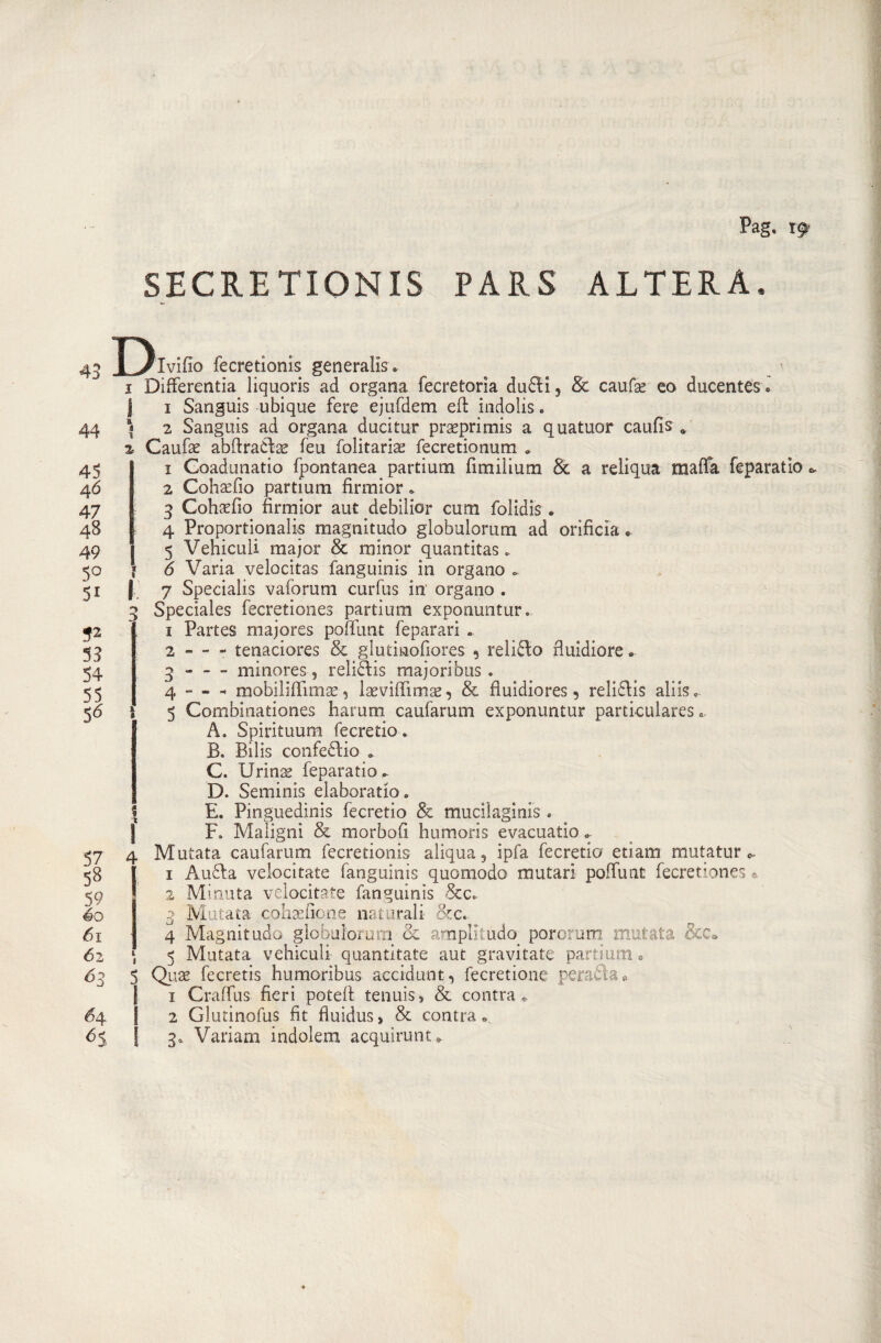 Pag. r9&gt; SBCRE TIONIS PARS ALTERA, 43 44 45 46 47 48 49 5° Si *2 53 54 55 5* 59 éo 61 62 63 H 65 Divino fecretionis generalis* 1 Differenza liquoris ad organa fecretorìa dudi9 &amp; caufse eo ducentes » | 1 Sanguis ubique fere ejufdem eft indolis. I 2 Sanguis ad organa ducitur praeprimis a quatuor caufis % Caufae abftraélae feu folitariae fecretionum » 1 Coadunatio fpontanea partium fimiìium &amp; a reliqua malfa feparatio &lt;&gt; 2 Cohaefio partium firmior * 3 Cohasfio firmior aut debilior cum folidis . 4 Proportionalis magnitudo globulorum ad orificìa * 5 Vehiculi major &amp; minor quantitas.. ' 6 Varia velocitas fanguinis in organo ». § 7 Specialis vaforum curfus in' organo . 3 Speciales fecretiones partium exponuntur. 1 Partes majores pofilmt feparari . 2 - - - tenaciores &amp; glutinofiores 5 reli&amp;o fluidiore* 3 -minores, reliclis majoribus. 4 - » - mobiliffimse, laeviffimae, &amp; fiuidiores 9 relidis aliis»- I 5 Combinationes harum caufarum exponuntur partkulares A. Spirituum fecretio. B. Bilis confedio » C. Urinss feparatio ». D. Seminis elaborarlo» \ E. Pinguedini fecretio &amp; mudi agi nis . F. Maligni &amp; morbofi humoris evacuatio » 4 Mutata caufarum fecretionis aliqua, ipfa fecretio euam mutature- 1 Auda velocitate fanguinis quomodo mutar! poffunt fecretiones e 2 Minuta velocitate fanguinis &amp;c* 3 Mutata cohtefione naturali &amp;c. 4 Magnitudo globulorum oc amplltudo pororum mutata &amp;e* l, 5 Mutata vehiculi quantitate aut gravitate partium 0 5 Quae fecretis humoribus accidunt, fecretione peracìa* 1 Craffus fieri potefi tenuis, &amp; contrae 2 Glutinofus fit fiuidus, &amp; contrae 3* Variam indolem acqui rum *