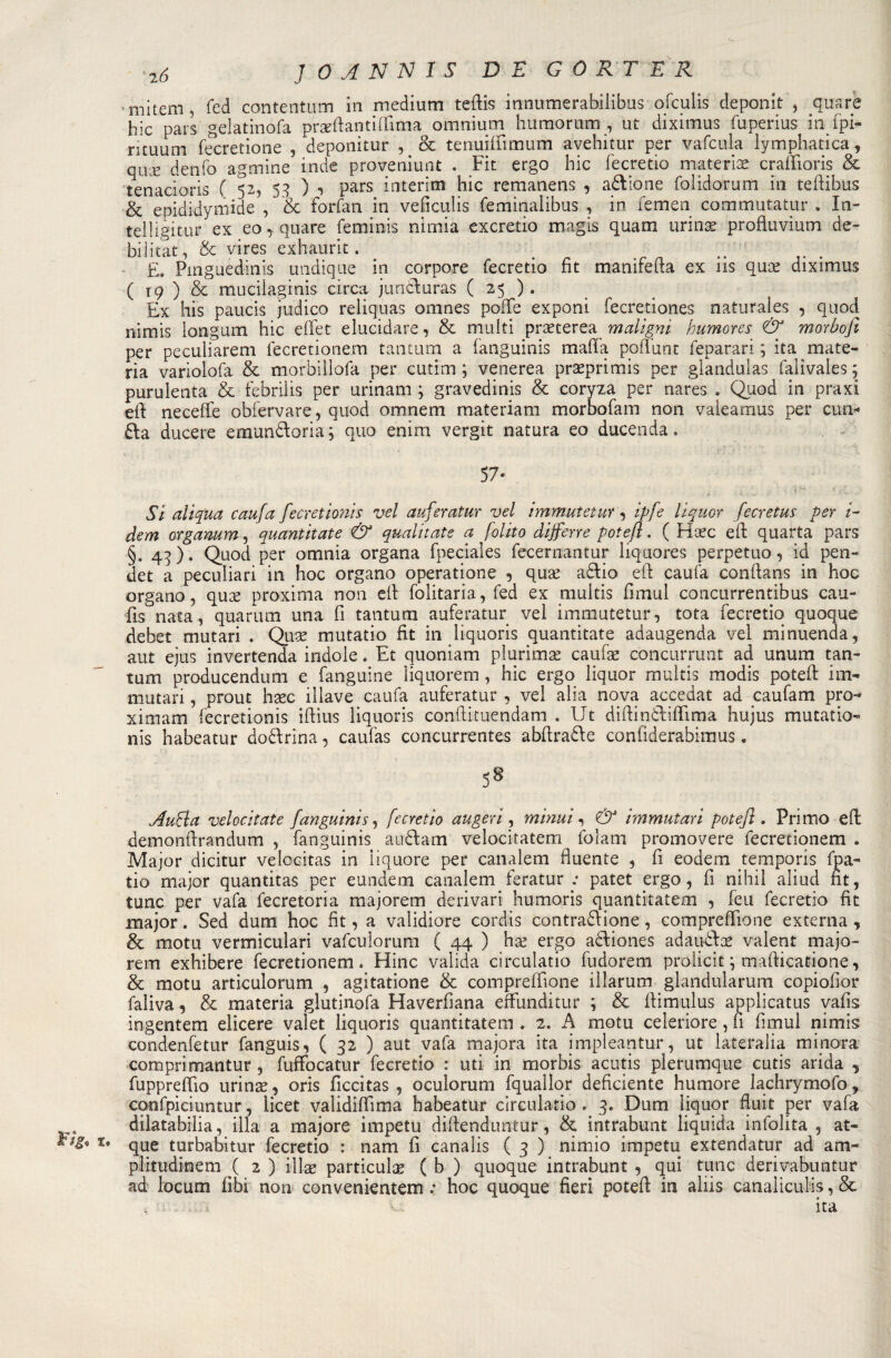 ' miteni, fed contentum in medium teftis innumerabilibus ofculis deponit , qua re hic pars gelatinofa praeftantiflfima omnium humorum , ut diximus fuperius in ipi- rituum fecretione , deponitur , &amp; tenuiffimum avehitur per vaiarla lymphatica, qwx denfo agmine inde proveniunt . Fit ergo hic fecretio materia? crafììoris &amp; tenacioris ( 52, 53 ) •&gt; pars interim hic remanens , adlione folidorum in tefiibus &amp; epididymide , &amp; forfan in veficulis feminalibus , in femen commutatur . In- teliigitur ex eo, quare feminis nimia excretio magis quam urina? profìuvium de- bilitat, &amp; vires exhauric. _ . .. ... £. Pinguedine undique in corpore fecretio fit mamrefta ex ns qua? diximus ( 19 ) &amp; mucilaginis circa juncluras ( 25 ) . Ex hts paucis judico reliquas omnes polle exponi fecretiones naturaìes , quod nimis longum hic effet elucidare, &amp; multi praeterea maligni humores &amp; morbofi per peculiarem fecretionem tantum a fanguinis mafia poffunt feparari ; ita mate¬ ria variolofa &amp; morbillofa per cutim ; venerea praeprimis per glandulas falivales j purulenta &amp; fcbrilis per urinam ; gravedinis &amp; coryza per nares . Quod in praxi eft neceffe obfervare, quod omnem materiam morbofam non valeamus per cun- £la ducere emun£loria; quo enim vergit natura eo ducenda. 57* Si aliqua caufa fecretionis vel auferatur vel immuteturq ipfe liquor fecretus per i- dem organum, quantitate &amp; qualitate a [olito dijferre potefl. ( Ha?c e fi quarta pars §. 43 ). Quod per omnia organa fpeciaìes fecernantur liquores perpetuo, id pen- det a peculiari in hoc organo operatone , quse a£lio efi: caufa conflans in hoc organo, qua? proxima non eli folitaria, fed ex multis rimai concurrentibus cau- fis nata, quarum una fi tantum auferatur vel immutetur, tota fecretio quoque debet mutari . Qua? mutatio fit in liquoris quantitate adaugenda vel minuenda, aut ejus invertenda indole. Et quoniam plurima? caufa? còncurrunt ad unum tan¬ tum producendum e fanguine liquorem , hic ergo liquor multis modis potei! im¬ mutati , prout hsec illave caufa auferatur , vel alia nova accedat ad caufam prò- xirnam fecretionis ifiius liquoris conili tuendam . Ut dillin&amp;iflima hujus mutatio- nis habeatur dottrina, caufas concurrentes abfiratte confiderabimus » 5§ ,/fufla velocitate fanguinis, fecretio aligeri, minut, &amp; immutati potefl . Primo e fi demonfirandum , fanguinis auttam velocitatem folam promovere fecretionem . Major dicitur velocitas in liquore per canalem fluente , fi eodem tempori-s fpa- tio major quantitas per eundem canalem feratur ; patet ergo, fi nihil aliud fit, tunc per vaia fecretoria majorem derivari humoris quantitatem , feu fecretio fit major. Sed dum hoc fit, a validiore cordis contrattione, compresone externa , &amp; motu vermiculari vafculorum ( 44 ) ha? ergo attiones adautta? valent majo¬ rem exhibere fecretionem* Hinc valida circulatio fudorem prolicit ; maflicatione, &amp; motu articulorum , agitatione &amp; comprendone illarum glandularum copiofior faliva, &amp; materia glutinofa Haverfìana effunditur ; &amp; flimulus applicatus vafis ingentem elicere valet liquoris quantitatem . 2. A motu celeriore , fi fimul nimis condenfetur fanguis, ( 32 ) aut vaia majora ita impleantur, ut iateralia minora comprimantur , fuffbcatur fecretio : uti in morbis acutis plerumque cutis arida , fuppreffio urina?, oris ficcitas , oculorum fquallor deficiente humore lachrymofo, confpiciuntur, licet validiflima habeatur circulatio . 3. Dum liquor fluit per vafa dilatabilia, illa a majore impetu diflenduntur, &amp; intrabunt liquida infolita , at- que turbabitur fecretio : nam fi canalis ( 3 ) nimio impetu extendatur ad am- plitudinem ( 2 ) illa? particula? ( b ) quoque intrabunt , qui tunc derivabuntur ad locum fibi non convenientem : hoc quoque fieri potefl: in aliis canaliculis, &amp;