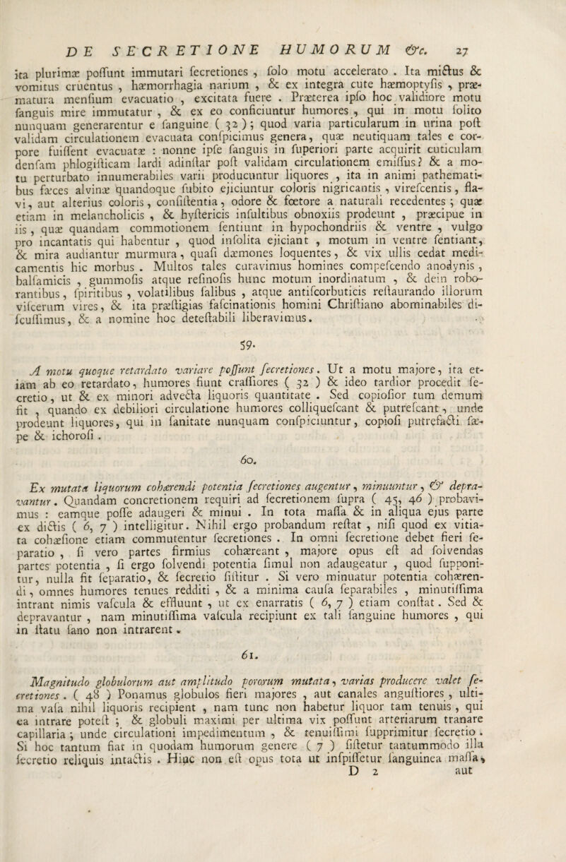 ita plurima* polfunt immutari fecretiones , folo motu accelerato . Ita mi&amp;us &amp; vomitus cruentus , harmorrhagia narium , &amp; ex integra cute haemoptyfìs , pre¬ matura menfium evacuano , excitata fuere . Prxterea ipfo hocvalidiore motu fanguis mire immutatur , &amp; ex eo conficiuntur humores , qui in motu folito nunquam generarentur e fanguine ( 32); quod varia particularum in urina poft validam circulationem evacuata confpicimus genera, que neutiquam taìes e cor- pore fuiftent evacuate : nonne ipfe fanguis in fuperiori parte acquirit cuticulam denfam phlogidicam lardi adindar pod validam circulationem emiffus? &amp; a mo¬ tu perturbato innumerabiles varii producuntur liquores , ita in animi pathemati- bus fivces alvine quandoque fubito ejiciuntur coloris nigricantis , virefcentis, fla¬ vi, aut alterius coloris, confidentia, odore &amp; foetore a naturali recedentes ; que etiam in melancholicis , &amp; hydericis infultibus obnoxiis prodeunt , precipue in iis , que quandam commotionem fentiunt in hypochondriis &amp; ventre , vulgo prò incantatis qui habentur , quod infolita ejiciant , motum in ventre fentiant, &amp; mira audiantur murmura, quafi demones loquentes, &amp; vix ullis cedat medi- camentis hic morbus . Multos tales curavimus homines compefcendo anodynis , balfamicis , gummofis atque refinofis hunc motum inordinatum , &amp; dein robo- rantibus, fpiritibus , volatilibus falibus , atque antifcorbutias rellaurando iilorum vilcerum vires, &amp; ita predigias fafcinationis homini Chridiano abominabiles di- fcuirimus, &amp; a nomine hoc detedabili liberavimus. 59- A motu quoque retardato variare pcjfunt fecretiones. Ut a motu rnajore, ita et¬ iam ab eo retardato, humores fiunt crafiiores ( 32 ) &amp; ideo tardior procedit fe- cretio, ut &amp; ex minori advedla liquoris quantitate . Sed copiofior tum demum fit , quando ex debiliori circulatione humores colliquefcant &amp; putrefcant, linde prodeunt liquores, qui in fanitate nunquam confpiciuntur, copiofi putrefagli de- pe &amp; ichorofi . 60. Ex mutata iiquorum cohrerendi potentia fecretiones augentur, minuuntur, &amp; depra¬ vante . Quandam concretionem requiri ad fecretionem fupra ( 45, 46 ) probavi- mus : eamque pode adaugeri &amp; minui . In tota mafia &amp; in aliqua ejus parte ex didfis ( 6, 7 ) inteliigitur. Nihil ergo probandum redat , nifi quod ex vitia- ta coh^fione etiam commutentur fecretiones . In ornili fecretione debet fieri fe- paratio , fi vero partes fìrmius cohaereant , rnajore opus ed ad folvendas partes potentia , fi ergo folvendi potentia fimul non adaugeatur , quod fupponi- tur, nulla fit feparatio, &amp; fecretio fiditur . Si vero minuatur potentia cohaeren- di, omnes humores tenues redditi , &amp; a minima caufa feparabiles , minutilfima intrant nimis vafcula &amp; efduunt , ut ex enarratis ( 6, 7 ) etiam conftat. Sed &amp; depravantur , nana minutilfima vafcula recipiunt ex tali fanguine humores , qui in ilatu fa-no non intrarent * 61. Magnitudo globulorum aut amplitudo poro,rum mutata, varias producete valet fe¬ cretiones . ( 48 ) Ponamus globulos fieri majores , aut canales angudiores , ulti¬ ma vaia nihil liquoris recipient , nam tunc non habetur liquor tam tenuis , qui ea intrare poted ; &amp; globuli maximi per ultima vix poffunt arteriarum tranare capitaria \ unde circulationi impedimentum , &amp; tenuidìmi lupprimitur fecretio . Si hoc tantum fiat in quodam humorum genere ( 7 ) fidetur tantummodo illa fecretio reliquis intadlis . Hipc non ed opus tota ut infpilfetur fanguinea mafia y D 2 aut