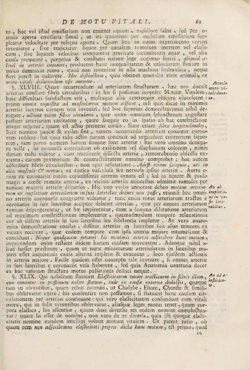 to , hoc veì ifiud emiflarium non emittet aquam , rapidiore fallii , fed per o- mnia aperta e mi (fari a fimul , ut ita quantitas per occlufum emiflarium fup- pleatur velocitate per reliqua aperta . Quum hoc m omni experimento veruni inveniatur , fi ve trajiciatur liquor per canalem ramofum inertem vel elafii- cum , five liquoris velocitas comparetur gravitate incumbentis aqua: , vel alia caufa premente , perpetua &amp; conftanti natura’ lege cogimur fateti , alt quid a- liud in arteriis inveniri, producens hanc inaequalitatem &amp; velociorem fluxum in unico dumtaxat ramo, quod non invenitur in ulla machina hydraulica , neque fieri potefi in cadavere . Hoc diftin&amp;ttm , quia obtinet quamdiu vivit animai , ex motu vitali deducendum .effe autumo . §. XLVIII. Quare recurrendum ad arteriarum firudfuram , hxc nos docuit arterias confiate fibris circularibus : in his fi poifiinus invenire Motum Vitalem, huic difficultati fatisfaófium erit , multaque alia ceteroquin qblcura elucefcent ; primo omnia requifita ad mufcularem motum adfunt , nifi quis dicat in minimis arteriis lacertos carneos non inveniri, fed hoc fuperius demonfiravimus nihil de¬ rogare , adfunt enim fibra circulares , quGe more omnium fphinóferum angufiare potfunt arteriarum cavitatem , quare fanguis eo ^ in (patio ab hac conftriòfiione magis urgetur, quam eft adlio premens cordis . Sunt etiarn fibra: longitudinales, licet numero paucae &amp; exiles fint , tamen accentando arteriam conantur curtio- rem recìdere : fed quia talis aòlio parum conducit ad urgendum contentimi liquo- rem, tam parvo numero harum donatae flint arteria: : has vero omnino denega¬ re velie , ut nonnulli ccntendunt ob exilitatem vel diaphanum colorem , nimis rìurum mihi videtur , cum tranfverfe difie&amp;a arteria , retrotrahendo abfcifla ex- trema, earum prsefentiam &amp; contraffilitatem omnino comprobet ; hoc autem adferibere fibris circularibus , non eget refutatione . Ndefl etiarn fanguis , uti in aids mufculs &amp; nervis, ex tunica vafculofa feu nervofa ipfius arteria: . Aorta e- nim ex coronaria cordis copiofifìimis arteriis ornata efi ; fed in itinere &amp; paino magis a corde remota arteria , ex vicinis arteriis minoribus admittit ramulos per tunicas majoris arteria difperfos . Hic uno verbo annotare debeo motum arteria- rum ex imf lettone arteriolarum injuis lateribus deduci non goffe, etiamfi hoc omni¬ no arteriis coronariis coixgruere videatur ; tunc enirn totus arteriarum traftus e coronariis in fuis lateribus accipere deberet arterias , quae per omnes arteriarum tunicas difpergerentur, ut hae implerentur, duna a lumina dilatatione arteriarum ad maximam confiri&amp;ionem implerentur * quemadmodum tempore relaxationis cor ab iifdem arteriis in fuis lateribus leu fubfiantia impletur . At vero anato¬ mica demonfiratione confiat , diflìtas arterias in lateribus fuis alias minores ex vicinis recipere , quae eodem tempore cum ipfa arteria majore intumefeunt &amp; concidunt. Neque quidquam juvaret bis minimis arteriis adferibere hunc motum , mquirendum enim refiaret itidem harum caufam moventem . Adeoque nihil a- ]iud fuiffet praefiitum , quam ut nunc minimarum arteriolarum in lateribus ma- joris efiet inquirenda caufa alterna implens &amp; evacuans , loco ejufdem aUionis in arteria majore . Facile quidem efiet conceptu tale invenire , fi omnes arteria in fuis lateribus e coronariis vafa haberent , fed quia Anatomia contraria docet ex hac vaforum Aru&amp;ura motus pulfationis deduci nequit. §. XLIX. Qui nobifeum fiatuunt Elaflicitatem vocari reaclionem in fibris illam, qua conantur m priftinum redire fiatum , inde ex caufa externa dedurlis, quoque tam in viventibus, quam rebus mortuis, ut Chalybe , Ebore, Chordis &amp; fimili- bus obfervatur agere ; his confentire non poflumus, fi fiatuant hanc caufam cir- culationem per arterias continuare : qui vero elafiicitatem confundunt cum vitali motu, qui in folis viventibus obfervatur, aliafque leges motus tenet, quam cor- pora elaflica , his affentior , quum duas diverfas res eodem nomine compledfun- tur : quare lis efiet de nomine, non vero de re diverfa, quia ifii quoque elafii- citatis nomine eundem intelligi volunt motum vitalem . Ut pateat ratio , ob quam rem non adferibemus elafiicitati progne diche hunc motum 5 efi primo, quod in Arteria motti vi¬ tali dona¬ ta . An ah impletio- ne in va- fis late- ralious . An ad e &gt; lajìicita- te .