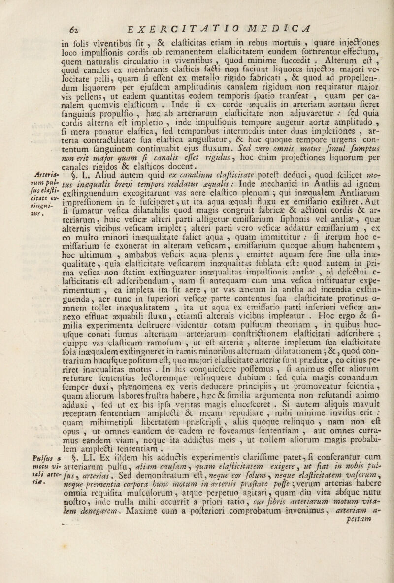Arteria™ rum pul- fus elajli■» citate ex~ tingui- tur. Fulfus a mota vi¬ tali arte¬ ria* 62 E X E RC IT AT I 0 MEDICA in folis viventibus fit 3 8c elafticitas etiam in rebus mortuis 3 quare injebliones loco impulfionis cordis oh remanentem elafticitatem eundem fortirentur effeblum, quem naturalis circulatio in viventibus , quod minime fuccedit . Alterum eft , quod canales ex membranis elafticis fabti non faciunt liquores injeblos majori ve¬ locitate pelli 3 quam fi effent ex metallo rigido fabricati , &amp; quod ad propel len- dum liquorem per ejufdem amplitudini canalem rigidum non requiratur major vis pellens, ut eadem quantitas eodern temporis fpatio tranfeat , quam per ca¬ nalem quemvis elafticum . Inde fi ex corde iequalis in arteriam aortam fìeret fanguinis propulfio , hxc ab arteriarum elafticitate non adjuvaretur .* fed quia cordis alterna eft impletio , inde impulfionis tempore augetur aortac amplitudo ? fi mera ponatur elaftica, fed temporibus intermedia inter duas impletiones , ar¬ teria contradlilitate fua elaftica anguftatur, &amp; hoc quoque tempore urgens con¬ tentimi fanguinem continuabit ejus fiuxum. Sed vero omnis motus fimul fumptus non erit major quam fi canalis e)[et rigidus 5 hoc enim projebliones liquorum per canales rigidos &amp; elafticos docent. §. L. Aliud àutem quid ex canalium elajlicitate poteft deduci, quod fcilicet mo¬ tus imzqualis brevi tempore reddatur aqualis : Inde medianici in Antliis ad ignem exftinguendum excogitarunt vas aere elaftico plenum ; qui inaequalem Antliarum impreffionem in fe fufciperet 3 ut ita aqua aequali ftuxu ex eminario exiliret. Aut fi fumatur vefica dilatabili quod magis congruit fabricae &amp; anioni cordis &amp; ar¬ teriarum 3 huic veficse alteri parti ailigetur emiffarium fiphonis vel antlias, qute alternis vicibus veficam implet ; alteri parti vero veficse addatur emiffarium , ex eo multo minori intequalitate faliet aqua , quam immittitur : fi iterum hoc e- miffarium fe exonerat in alteram veficam, emiffarium quoque alium habentem , hoc ultimum 3 ambabus veficis aqua plenis , emittet aquam fere fine lillà inx- qualitate 3 quia elafticitate veficarum incequalitas fublata eft : quod autem in pri¬ ma velica non ftatim exftinguatur inaequalitas impulfionis antlrie , id defeblui e- lafticitatis eft adfcribendum , nani fi antequam cuoi una vefica inftituatur expe- rimentum , ea impleta ita fit aere 3 ut vas seneum in antlia ad incendia exflin- guenda, aer tunc in fuperiori veficae parte contentus fua elafticitate protinus o- mnem tollet insequalitatem , ita ut aqua ex emiffario parti inferiori vefìcae an- nexo effluat equabili ftuxu, etiamfi alternis vicibus impleatur . Hoc ergo &amp; fi- milia experimenta deftruere videntur totam pulfuum theoriam , in quibus huc- ufque conati fumus alternami arteriarum conftriblionem elafticitati adfcribere ; quippe vas elafticum ramofum , ut eft arteria , alterne impletum fua elafticitate fola inacquai e m exftingueret in ramis minoribus alternam dilatationem ; &amp; , quod con- trarium hucufque politum eft, quo majori elafticitate arteriae funt prseditee, eo citius pe- riret inacqualitas motus . In his conquiefcere poffemus , fi animus eftet aliorum re lutare fententias lebloremque relinquere dubium : fed quia magis conandum femper duxi 3 phsenomena ex veris deducere principiis, ut promoveatur fcientia 3 quam aliorum labores fruftra habere, h^c &amp; fimilia argumenta non refutandi animo adduxi , fed ut ex his ipfa veritàs magis elucefceret . Si autem aljquìs mavult receptam fententiam ampiebli &amp; mearn repudiare , mihi minime invifus erit .* quam mihimetipfi libertatem praefcripfi , aliis quoque relinquo , nam non eft opus , ut omnes eandem de eadem re foveamus fententiam , aut omnes curra- mus eandem viam, ncque ita addiblus meis , ut nollem aliorum magis probabi- lem amplebi! fententiam . §. LI. Ex iifdem his adducfls experimentis clariftlme patet,fi conferantur cum • arteriarum pulfu, alìam caufam 3 quam elajìicitatem exigere, ut fiat in nobis puU 'fusi arterias. Sed demonftratum ed, neque cor folum 3 neque elajìicitatem vaforum, neque prementia corpora bunc motum in arteriis profilare poffe ; veruni arterias habere omnia requifita mufculorum, atque perpetuo agitati, quam diu vita abfque nutu noftro3 inde nulla mihi occurrit a priori ratio, cur fibris arteriarum motum vita- lem denegatemi Maxime cum a pofteriori comprobatum invera mus, arteriam a- peri am