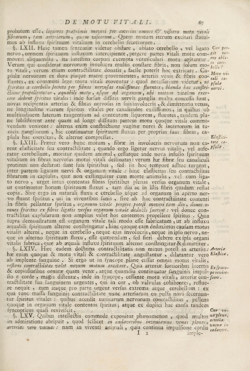 probatum elle, lìquor es prue primis mover ì per art eri sis omnes ■&amp; vifcera motti vitali fibrarum ., tam arteriarum, qua ni vijcerum . Quem motum itemm excitari fiatili- mus ab infkix.ii fpirituum vitalium in cerebello fecretorutn. §. LXII. Huic tamen fententiae videtur obliare , abìato cerebello , vel ligato Cur per- nervo,omnem fpirituum influxum inserta piente, perdere partes vitali motu com-£;f m0‘ moveri aliquamdiu , ita inteliina corpori exempta vermiculari motu agitati tur .tus a\[J~ Verum qui confiderat nervorum involucra multis Gonfiare fibris, non folum mo- pj/T tu vitali, verum etiam contratailitate donatis , facile poterit hoc extricare . Ca- M ' . pfulas nervorum ex dura piaque matrc provenientes, arteriis venis &amp; fibris con- ta\\U ^fi flantes, ex communi lege motu vitali moventur : quod neceffarium videtur, ut pfui£* Jtiritus a cerebello Jecreti per fibras nervofas exiliffimas fiuentes, blanda bac conjlri- nervi. Illune propellerentur , ccquabilì motu , ufique ad organum, ubi motum vitalem exer- cere debent fpiritus vitales : inde forfan difktis nervis ganglia multa concetta fu ut, novas recipientia arterias &amp; fibras nervofas in fuisinvolucri ,&amp; dfmittentia venas, ne longitudine viarum fpiritus vitales per canaliculos exilittìmos, in quibus ob multitudinem laterum tangentium ad contentum liquorem , fiuentes, tandem pia¬ ne fubfilierent ante quam ad longe difTitam partem motu quoque vitali commo- vendam venirent ; alterna enim confiriòfione vaginas nervi &amp; lacertorum in tu- nicis gangliorum , hic continuatili* fpirituum fluxus per proprias fuas fibras, ca¬ ptala hac coercitas, &amp; alterne compreffas. Elamici- §. LXIII. Protei* vero hunc motum , fibrae in involucris nervorum non ca- tate ca~ rent elafiicitate feu contradiilitate ; quando ergo ligetur nervus vitalis, vel aufe-^^’ ratur cerebellum, moritur quidem animai, cettatque inde nova infufio fpirituum vitalium in fibras nervofas motta vitali deilinatas : verum has fibras feu canaliculi protinus non dettatati funt fuis fpiritibus , fed iis hoc tempore adhuc turgent, inter partem-ligatam nervi &amp; organum vitale .* hinc elaflicitas feu contradfilitas fibrarum in caplulis, oux non exttinguitur cum morte animalis , vel cum liga¬ to nervo , urget intus contentas fibras fpiritibus plenas vertas organum vitale , ut continuetur horum fpirituum fluxus , tam diu ac in iflis fibris quadam reflat copia. Sive ergo in naturali fluxu e cerebello ufque ad organum in aperto ner¬ vo fiuant fpiritus , uti in viventibus fanis , Pive ab hac contraòfiìitate contenti in fibris pellantur fpiritus, organum vitale pergere potefl moveri tam diu, dome 0- mnes fpiritus ex fibris ligatis verfus organum vitale dedurli fuerint : vel donec con- tradlilitas captalarum non amplius valet hos contentos propellere fpiritus . Quia lupra dcmonflratum eli organum vitale tali modo effe fabricatum , ut ab influxu equabili fpirituum alterne conffringatur , hinc quoque eam deduximus caufam motus vitalis alterni, neque in cerebello , neque ejus involucris, neque in ipfo nervo , ne- que in alterno fpirituum fluxu, effe quserendam , fed fieri debere exipfa organi vitalis fabnea, quas ab acquali influxu fpirituum alterne confìringitur&amp;dimittitur . §. LXIV. Hasc eadem dodfrina con tradii litatis non niinus potefl in arteriis : Arterie hae enim quoque &amp; motu vitali &amp; contradlilitate anguflantur , dilatantur vero Ela/lìccs. ab impiente fanguìne . Si ergo ut in fyncope piane ceflat omnis motus vitalis, refians contraBilitas valet novum motum excitare. Quia arterias fortioribus lacertis £x fy„co~ &amp; copiofioribus ornatae quam venas, atque quamdiu continuatur fanguinis impul- perevire- llo e corde, magìs diflentas, inde in fyncope, ceffante motu vitali, arterias con- fiere. tradfilitate fua fanguinem urgentes, qui in cor , ob valvulas cohibentes, reflue- re nequit , eum itaque pio parte urgent verfus extrema atque cerebellum : ex qua lune malfa fanguinis contradlilitate nunc arteriarum eo pulfa novi fecernun- tur fpiritus vitales : quibus accedit tunicarum nervorum contradlilitas , pellens quoque in organum vitale contentos fpiritus; atque ex duplici hac caufa tandem iyncopticus quafi revivifeit. . Cur ve- §. LXV. Quibus intelledfis commode exponitur phaenomenon , quod multos in admiratione abripuit , quod feilieet in cadaverìbus inveniamus venas plenas,atte™. arterias vero vacuas : nam in viventi ammali , quia continua impilinone cordis cada-^r( I 2 imple-