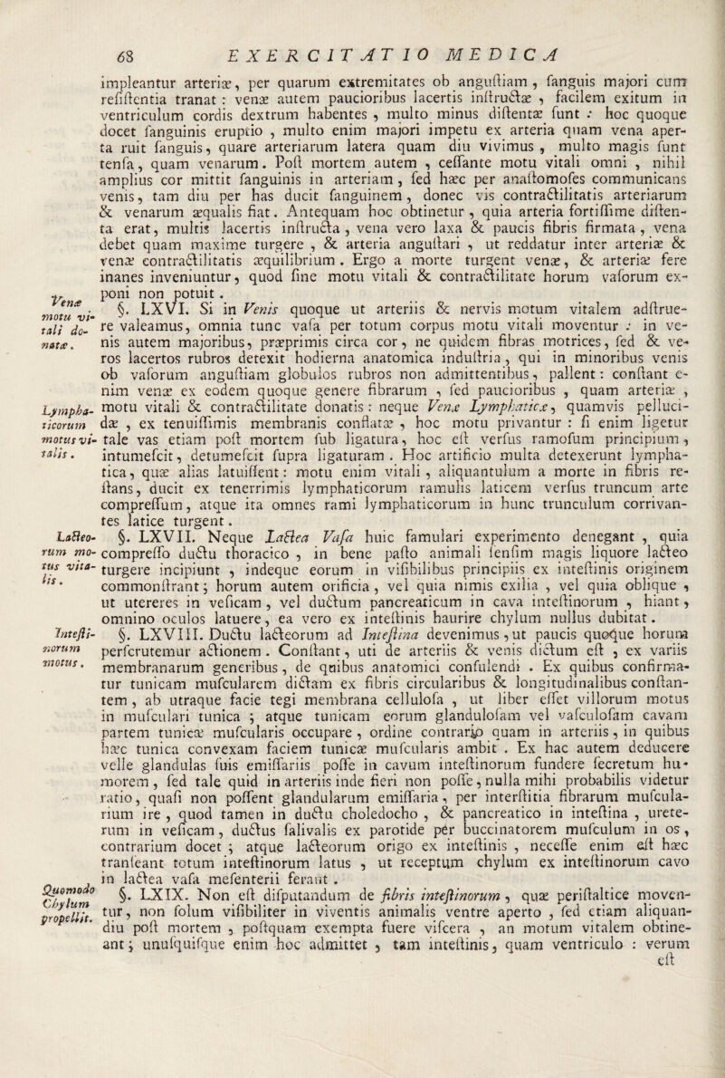 Vene? motu vi- tali do¬ nate? . Lympba- tìcorum motus vi- talis . Lati eo¬ rum mo- tus vita¬ li s , Jntejìi- norum motus. Quomodo Chylum pYOpeliit. 68 EXERC1TAT IO MEDICA impleantur arteria*, per quarum extpemitates oh anguftiam , fanguis majori curn refìftentia tranat : venae autem paucioribus lacertis inttru&amp;ae , facilem exitum in ventriculum cordis dextrum habentes , multo minus diftentae funt : hoc quoque docet fanguinis eruptio , multo enim majori impetu ex arteria quam vena aper¬ ta ruit fanguis, quare arteriarum latera quam diu vivimus , multo magis funt tenfa, quam venarum. Polì mortem autem , ceffante motu vitali omni , nihil amplius cor mittit fanguinis in arteriam , fed haec per aoattomofes communicans venis, tam diu per has ducit fanguinem, donec vis contra&amp;ilitatis arteriarum &amp; venarum sequalis fiat. Antequam hoc obtinetur , quia arteria fortifiime diften- ta erat, multis lacertis inftrufta , vena vero laxa &amp; paucis fìbris firmata, vena debet quam maxime turgere , &amp; arteria anguilari , ut reddatur inter arteriae &amp; vena? contraóìilitatis tequilibrium. Ergo a morte turgent vena?, &amp; arteria? fere inanes inveniuntur , quod fine motu vitali &amp; contraftilitate horum vaforum ex- poni non potuit. §. LXVI. Si in Denis quoque ut arteriis &amp; nervis motum vitalem adftrue- re valeamus, omnia tunc vafa per totum corpus motu vitali moventur in ve- nis autem majoribus, praeprimis circa cor, ne quidem fibras motrices, fed &amp; ve- ros lacertos rubros detexit hodierna anatomica induttrici, qui in minoribus venis ob vaforum anguttiam globulos rubros non admittentibus, pallent : conttant e- nim vena? ex eodem quoque genere fibrarum , fed paucioribus , quam arteria; , motu vitali &amp; contraflilitate donatisi neque Venje Lymphaticx, quamvis pelluci¬ da; , ex tenuittìmis membranis confiata? , hoc motu privantur : fi enim ligetur tale vas etiam pott mortem fub ligatura, hoc eft verfus ramofum principium, intumefeìt, detumefeit fupra ligaturam . Hoc artificio multa detexerunt lympha- tica, qua? alias latuiffent : motu enim vitali, aliquantuium a morte in fìbris re- ttans, ducit ex tenerrimis lymphaticorum ramulis laticem verfus truncum arte compreffum, atque ita omnes rami lymphaticorum in bunc trunculum corrivan- tes latice turgent. §. LXVII. Neque Lattea Vafa buie familiari experimento denegant , quia comprefìo dudlu thoracico , in bene patto animali lenfim magis liquore laòfeo turgere incipiunt , indeque eorum in vifibilibus principiò ex intettinis originerà commonttrant ; horum autem orificia , vel quia nimis exilia , vel quia oblique , ut utereres in vetteam , vel dudfum pancreaticum in cava intettinorum , hiant, omnino oculos latuere, ea vero ex intettinis haurire chylum nullus dubitat. §. LXVÌII. Dudu la&amp;eorum ad Inteflina devenimus, ut paucis quoque horum perferutemur aclionem . Conttant, uti de arteriis &amp; venis dicium ett , ex variis membranarum generibus, de quibus anatomici confulendi . Ex quibus confirma- tur tunicam mufcularem di61 am ex fìbris circularibus &amp; loiigitudinalibus conttan- tem , ab utraque facie tegi membrana cellulofa , ut liber ettet vi Horum motus in mufculari tunica ; atque tunicam eorum glandulofam vel vafculofam cavarci partem tunica; mufcularis occupare , ordine contrario quam in arteriis, in quibus bure tunica convexam faciem tuniche mufcularis ambit . Ex hac autem deducere velie glanduìas fuis emiffariis poffe in cavum intettinorum fundere fecretum lui- morem , fed tale quid in arteriis inde fieri non poffe, nulla mihi probabilis videtur ratio, quafì non poffent glandularum emiffaria, per interttitia. fibrarum mufcula- rium ire , quod tamen in dtidìu choledocho , &amp; pancreatico in intettina , urete- rum in vefìcam, dudlus falivalis ex parotide pCr buccinatorem mufculum in os, contrarium docet ; atque la&amp;eorum origo ex intettinis , neceffe enim ett haec tranfeant totum intettinorum latus , ut receptum chylum ex intettinorum cavo in laélea vafa mefenterii ferant . §. LXIX. Non eft difputandum de fi bri s intefiinorum , quae perittaltice moven¬ tur, non foìum vifibiliter in viventis animalis ventre aperto , fed etiam aliquan- diu pott mortem , pottquam exempta fuere vifeera , an motum vitalem obtine- ant \ unufquifque enim hoc admittet 5 tam intettinis, quam ventriculo : veruni ett