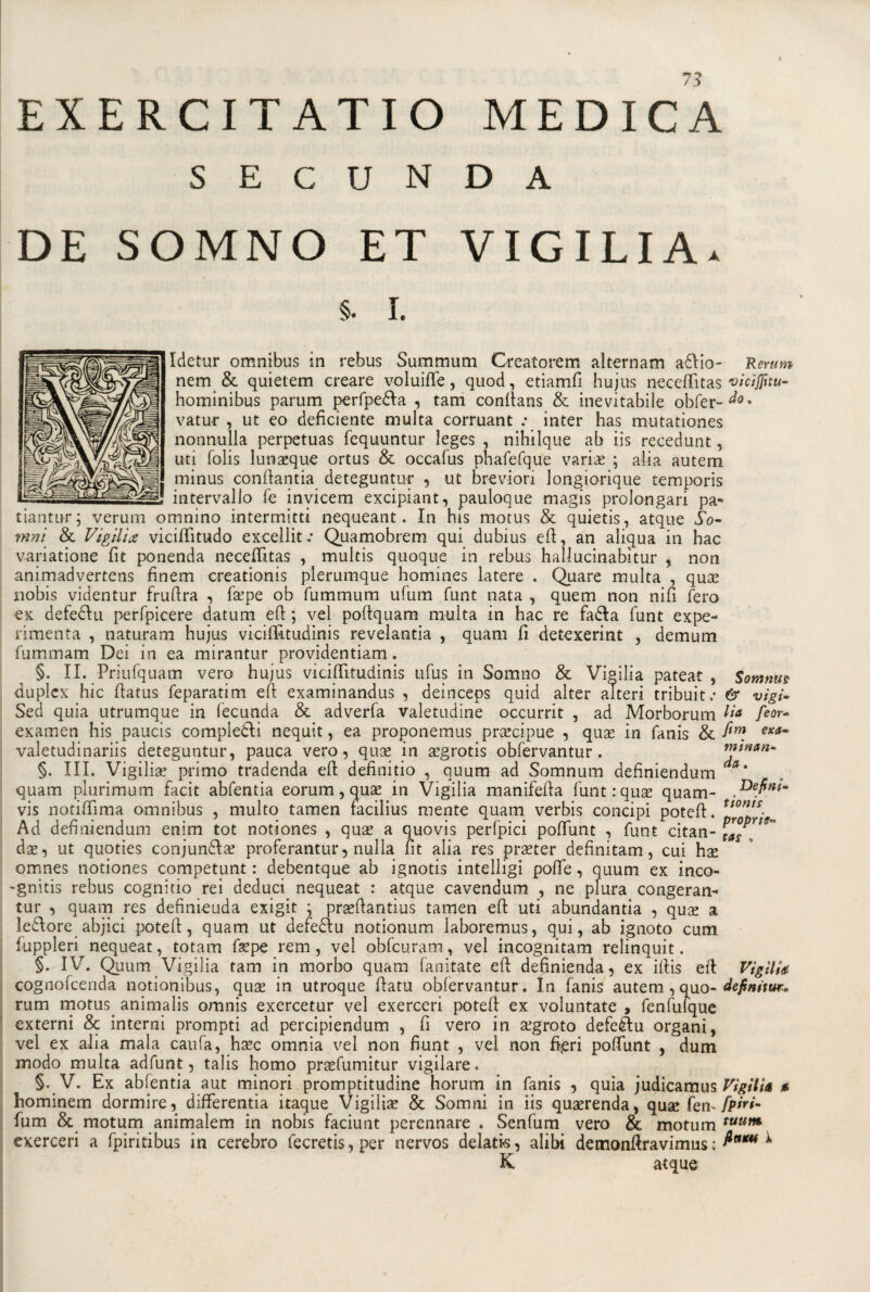 EXERCITATIO MEDICA S E C U N D A DE SOMNO ET VIGILIA. 5. I. Idetur omnibus in rebus Summum Creatorem alternam attio- Rerum nem &amp; quietem creare voluifle, quod, etiamfi hujus neceftìtas viciflitu- hominibus parum perfpetta , tam conftans &amp; inevitabile obfer-^0* vatur , ut eo deficiente multa corruant .• inter has mutationes nonnulla perpetuas fequuntur leges , nihilque ab iis recedunt, uti folis lunseque ortus &amp; occafus phafefque varice ; alia autem minus confiantia deteguntur , ut breviori longiorique temporis intervallo fe invicem excipiant, pauloque magis prolongari pa« tiantur; veruni omnino intermitti nequeant. In his motus &amp; quietis, atque So- mni &amp; Vìgili# vicifiitudo excellit .• Quamobrem qui dubius eft, an aliqua in hac variatione fit ponenda neceftìtas , multis quoque in rebus hallucinabìtur , non animadvertens finem creationis plerumque homines latere . Quare multa , qua? nobis videntur frufira , f&amp;’pe ob fummurn ufum funt nata , quem non nifi fero ex defedili perfpicere datum eft ; vel pofiquam multa in hac re fatta funt expe- rimenta , naturam hujus viciffitudinis revelantia , quam fi detexerint , demum fummam Dei in ea mirantur providentiam. §. II. Priufquam vero hujus viciftìtudinis ufus in Sonano &amp; Vigilia pateat , Somme duplex hic fiatus feparatim efi: examinandus , deinceps quid alter alteri tribuit.- &amp; vìgi* Sed quia utrumque in fecunda &amp; adverfa valetudine occurrit , ad Morborum Va feor- examen his paucis compietti nequit, ea proponemus precipue , qua? in fanis &amp; fi™ exa~ valetudinariis deteguntur, pauca vero, qua? in a?grotis obfervantur. mwan* §. III. Vigilia? primo tradenda efi definitio , quum ad Somnum definiendum a* quam plurimum facit abfentia eorum, qua? in Vigilia manifefia funtrqus quam- .Defin*m vis notifiìma omnibus , multo tamen facilius mente quam verbis concipi poteft. tJ°n^s- m Ad definiendum enim tot notiones , qua? a quovis perfpici pofiunt , funt citan- tas*~ da?, ut quoties conjuntta? proferantur, nulla fit alia res pra?ter definitam, cui hx omnes notiones competunt : debentque ab ignotis intelligi pofle, quum ex inco- -gnitis rebus cognitio rei deduci nequeat : atque cavendum , ne plura congeran- tur , quam res definieuda exigit ; prasftantius tamen efi uti abundantia , quae a lettore abjici poteft, quam ut defettu notionum laboremus, qui, ab ignoto cum fuppleri nequeat, totam fa?pe rem, vel obfcuram, vel incognitam relinquit. §. IV. Quum Vigilia tam in morbo quam fanitate efi definienda, ex iftis efi Vigìlia cognofcenda notionibus, qua? in utroque fiatu obfervantur. In fanis autem, quo- definiti** rum motus. animalis omnis exercetur vel exerceri poteft ex voluntate , fenfulque externi &amp; interni prompti ad percipiendum , fi vero in a?groto defettu organi, vel ex alia mala caufa, ha?c omnia vel non fiunt , vel non fi(eri pofiunt , dum modo multa adfunt, talis homo pra?fumitur vigilare. §. V. Ex abfentia aut minori. promptitudine horum in fanis , quia judicamus Vigilia a hominem dormire, differentia itaque Vigilile &amp; Somni in iis quaerenda, quse fem fpiri- fum &amp; motum animalem in nobis faciunt perennare . Senfum vero &amp; motum tuum exerceri a fpiritibus in cerebro fecretis,per nervos delatis, alibi demonfiravimus; &amp;**** ^ K atque