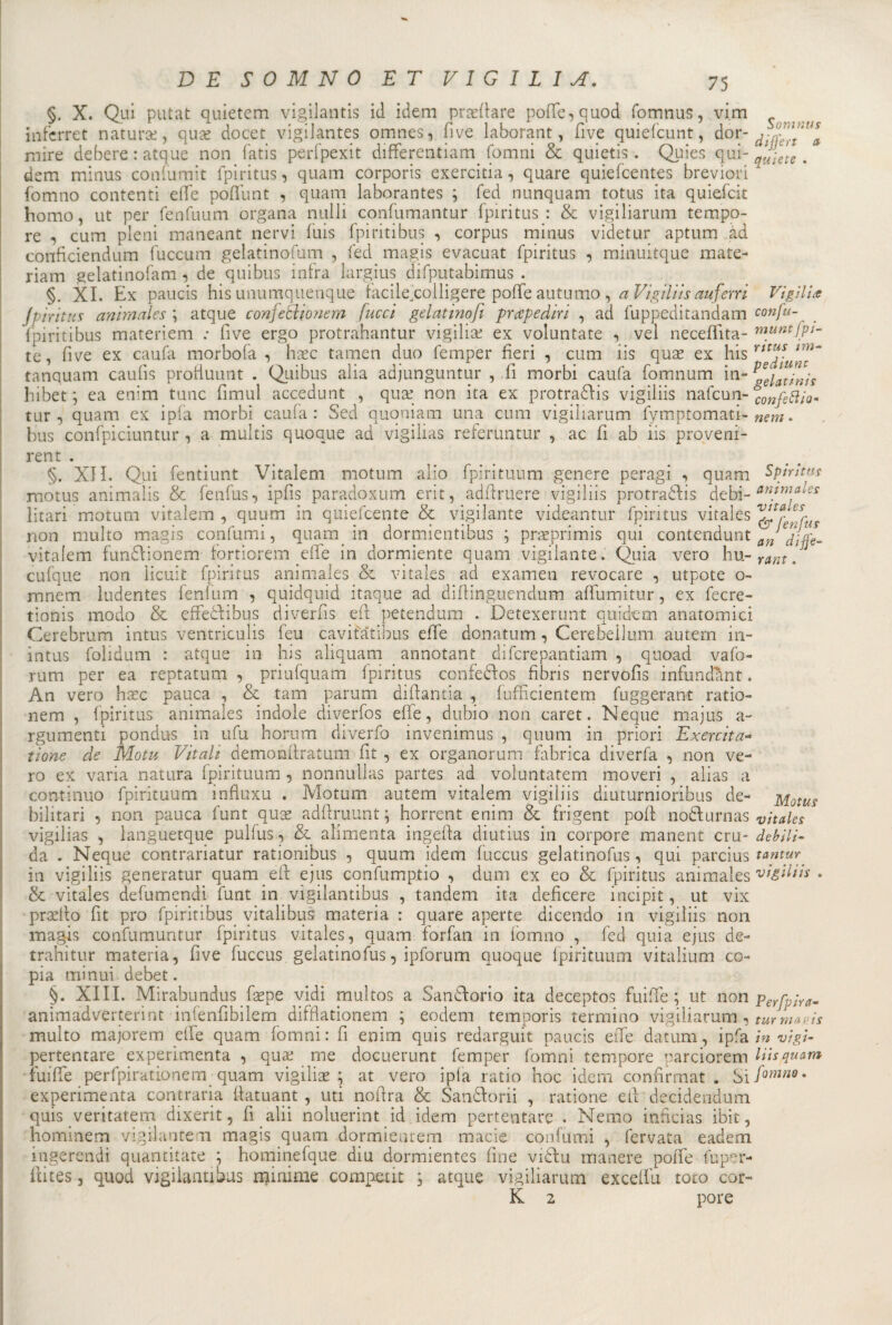 Somntis differt a Vigiliti §. X. Qui putat quietem vigilanti id idem praeffare poffe, quod fomnus, vi.m itifcrret natura;, quae docet vigilantes omnes, fi ve laborant, fi ve quiefcunt, dor- ^ mire debere: atque non fatis perfpexit differentiam fomni &amp; quietis. Quies qui- . dem minus confumit fpiritus, quam corporis exercitia, quare quiefcentes breviori fomno contenti effe poffunt , quam laborantes \ fed nunquam totus ita quiefcit homo, ut per fenfuum organa nulli confumantur fpiritus : &amp; vigiliarum tempo¬ re , cum pieni maneant nervi fuis fpiritibus -, corpus minus videtur aptum ad conficiendum fuccum gelatinofum , fed magis evacuat fpiritus , minuitque mate- riam gelatinofam , de quibus infra largius difputabimus . §. XI. Ex paucis his unumquenque facilejcolligere poffe autumo , a Vigiliis auferri jpirittis animai e s \ atque conjetìionem [ucci gelatinofi prape din , ad fuppeditandam confu fpiritibus materiem .* Ove ergo protrahantur vigilia; ex voluntate , vel necefiita- muntfpt- te, five ex caufa morbofa , haec tamen duo femper fieri , cum iis quae ex his tanquam caufis profiuunt . Quibus alia adjunguntur , fi morbi caufa fomnum in- hibet ; ea enim tunc fimul accedunt , qua; non ita ex protradìis vigiliis nafcun-bCOnfettÌQ~ tur, quam ex ipfa morbi caufa: Se d quoniatn una cum vigiliarum fymptomati- nem. bus confpiciuntur , a multis quoque ad vigilias referuntur , ac fi ab iis proveni- rent . §. XII. Qui fentiunt Vitalem motum alio fpirituum genere peragi , quam Spiriti» motus animaìis &amp; fenfus, ipfis paradoxum erit, adffruere vigiliis protraélis debi- anim^-s litari motum vitalem , quum in quiescente &amp; vigilante videantur fpiritus vitales non multo magis confumi, quam in dormientibus ; praeprimis qui contendunt vitaiem fun&amp;ionem fortiorem effe in dormiente quam vigilante. Quia vero hu- rant. cufque non ìicuit fpiritus animales &amp; vitales ad examen revocare , utpote o- mnem ludentes fenfum , quidquid itaque ad difiinguendum affumitur, ex fecre- tionis modo &amp; effefiibus diverfis eft petendum . Detexerunt quidem anatomici Cerebrum intus veritriculis feu cavifatibus effe donatum, Cerebellum autern in- intus foiidum : atque in his aliquam annotant difcrepantiam , quoad vafo- rum per ea reptatum , priufquam fpiritus confedfos fibris nervofis infundant. An vero haec panca , &amp; tam parum difiantia , fufficientem fuggerant ratio- nem , fpiritus animales indole diverfos effe, dubio non caret. Ncque majus a- rgumenti pondus in ufu horum diverfo invenimus , quum in priori Exercita- tione de Mota Vitali demonftratum fit , ex organorum fabrica diverfa , non ve¬ ro ex varia natura fpirituum , nonnullas partes ad voluntatern moveri , alias a continuo fpirituum influxu . Motum autem vitalem vigiliis diuturnioribus de- Motus bilitari , non pauca funt quce adffruunt; horrent enim &amp; frigent poft nodlurnas vitales vigilias , languetque pulfus, &amp; alimenta ingefta diutius in corpore manent cru- debili- da . Neque contrariatur rationibus , quum idem fuccus gelatinofus, qui parcius tantur in vigiliis generatur quam eli: ejus confump.tio , duna ex eo &amp; fpiritus animales vigiliis . &amp; vitales defumendi funt in vigilantibus , tandem ita deficere incipit, ut vix praefto fit prò fpiritibus yitalibus materia : quare aperte dicendo in vigiliis non magis confumuntur fpiritus vitales, quam forfan in fomno , fed quia ejus de- trahitur materia, five fuccus gelatinofus, ipforum quoque fpirituum vitalium co¬ pia minui debet. §. XIII. Mirabundus faepe vidi multos a Sanatorio ita deceptos fuiffe ; ut non perfp;ra- animadverterint infenfibilem difflationem ; eodem temporis termino vigiliarum, turmaais multo majorem effe quam fornai: fi enim quis redarguit paucis effe datimi, ipfa in vi gì- pertentare experimenta , qua; me docuerunt femper (omni tempore parciorem liisquam fuiffe perfpirationem quam vigilia; at vero ipfa ratio hoc idem confirmat . Si fomne. experimenta contraria ffatuant , uti nofira &amp; San&amp;orii , ratione eli decidendum quis ventatem dixerit, fi alii noluerint id idem pertentare . Nemo inficias ibit, hominem vigilante m magis quam dormieiuem macie confumi , fervata eadem ingerendi quantitate ; hominefque diu dormientes fine viòfu manere poffe fuper- flites, quod vigilantibus minime compeiit , atque vigiliarum exceffu toro cor- K 2 pore